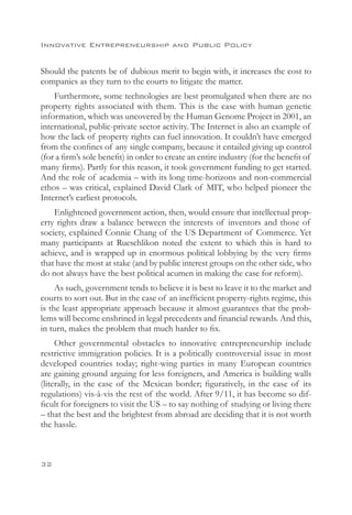 Innovative Entrepreneurship and Public Policy


Should the patents be of dubious merit to begin with, it increases the cost to
companies as they turn to the courts to litigate the matter.
    Furthermore, some technologies are best promulgated when there are no
property rights associated with them. This is the case with human genetic
information, which was uncovered by the Human Genome Project in 2001, an
international, public-private sector activity. The Internet is also an example of
how the lack of property rights can fuel innovation. It couldn’t have emerged
from the confines of any single company, because it entailed giving up control
(for a firm’s sole benefit) in order to create an entire industry (for the benefit of
many firms). Partly for this reason, it took government funding to get started.
And the role of academia – with its long time-horizons and non-commercial
ethos – was critical, explained David Clark of MIT, who helped pioneer the
Internet’s earliest protocols.
    Enlightened government action, then, would ensure that intellectual prop-
erty rights draw a balance between the interests of inventors and those of
society, explained Connie Chang of the US Department of Commerce. Yet
many participants at Rueschlikon noted the extent to which this is hard to
achieve, and is wrapped up in enormous political lobbying by the very firms
that have the most at stake (and by public interest groups on the other side, who
do not always have the best political acumen in making the case for reform).
     As such, government tends to believe it is best to leave it to the market and
courts to sort out. But in the case of an inefficient property-rights regime, this
is the least appropriate approach because it almost guarantees that the prob-
lems will become enshrined in legal precedents and financial rewards. And this,
in turn, makes the problem that much harder to fix.
     Other governmental obstacles to innovative entrepreneurship include
restrictive immigration policies. It is a politically controversial issue in most
developed countries today; right-wing parties in many European countries
are gaining ground arguing for less foreigners, and America is building walls
(literally, in the case of the Mexican border; figuratively, in the case of its
regulations) vis-à-vis the rest of the world. After 9/11, it has become so dif-
ficult for foreigners to visit the US – to say nothing of studying or living there
– that the best and the brightest from abroad are deciding that it is not worth
the hassle.



32
 