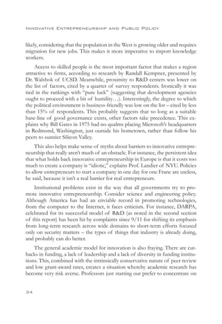 Innovative Entrepreneurship and Public Policy


likely, considering that the population in the West is growing older and requires
migration for new jobs. This makes it more imperative to import knowledge
workers.
    Access to skilled people is the most important factor that makes a region
attractive to firms, according to research by Randall Kempner, presented by
Dr. Walshok of UCSD. Meanwhile, proximity to RD centers was lower on
the list of factors, cited by a quarter of survey respondents. Ironically it was
tied in the rankings with “pure luck” (suggesting that development agencies
ought to proceed with a bit of humility…). Interestingly, the degree to which
the political environment is business-friendly was low on the list – cited by less
than 15% of respondents. This probably suggests that so long as a suitable
base-line of good governance exists, other factors take precedence. This ex-
plains why Bill Gates in 1975 had no qualms placing Microsoft’s headquarters
in Redmond, Washington, just outside his hometown, rather than follow his
peers to sunnier Silicon Valley.
    This also helps make sense of myths about barriers to innovative entrepre-
neurship that really aren’t much of an obstacle. For instance, the persistent idea
that what holds back innovative entrepreneurship in Europe is that it costs too
much to create a company is “idiotic,” explains Prof. Landier of NYU. Policies
to allow entrepreneurs to start a company in one day for one Franc are useless,
he said, because it isn’t a real barrier for real entrepreneurs.
    Institutional problems exist in the way that all governments try to pro-
mote innovative entrepreneurship. Consider science and engineering policy.
Although America has had an enviable record in promoting technologies,
from the computer to the Internet, it faces criticism. For instance, DARPA,
celebrated for its successful model of RD (as noted in the second section
of this report) has been hit by complaints since 9/11 for shifting its emphasis
from long-term research across wide domains to short-term efforts focused
only on security matters – the types of things that industry is already doing,
and probably can do better.
    The general academic model for innovation is also fraying. There are cut-
backs in funding, a lack of leadership and a lack of diversity in funding institu-
tions. This, combined with the intrinsically conservative nature of peer review
and low grant-award rates, creates a situation whereby academic research has
become very risk averse. Professors just starting out prefer to concentrate on


34
 