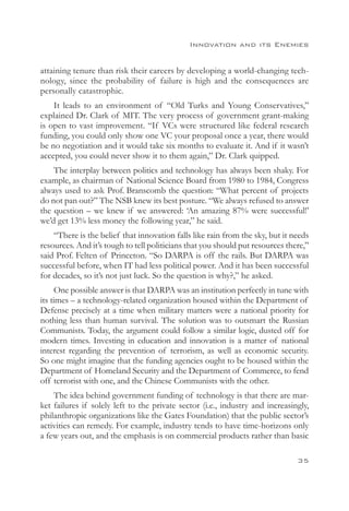 Innovation and its Enemies


attaining tenure than risk their careers by developing a world-changing tech-
nology, since the probability of failure is high and the consequences are
personally catastrophic.
    It leads to an environment of “Old Turks and Young Conservatives,”
explained Dr. Clark of MIT. The very process of government grant-making
is open to vast improvement. “If VCs were structured like federal research
funding, you could only show one VC your proposal once a year, there would
be no negotiation and it would take six months to evaluate it. And if it wasn’t
accepted, you could never show it to them again,” Dr. Clark quipped.
    The interplay between politics and technology has always been shaky. For
example, as chairman of National Science Board from 1980 to 1984, Congress
always used to ask Prof. Branscomb the question: “What percent of projects
do not pan out?” The NSB knew its best posture. “We always refused to answer
the question – we knew if we answered: ‘An amazing 87% were successful!’
we’d get 13% less money the following year,” he said.
    “There is the belief that innovation falls like rain from the sky, but it needs
resources. And it’s tough to tell politicians that you should put resources there,”
said Prof. Felten of Princeton. “So DARPA is off the rails. But DARPA was
successful before, when IT had less political power. And it has been successful
for decades, so it’s not just luck. So the question is why?,” he asked.
     One possible answer is that DARPA was an institution perfectly in tune with
its times – a technology-related organization housed within the Department of
Defense precisely at a time when military matters were a national priority for
nothing less than human survival. The solution was to outsmart the Russian
Communists. Today, the argument could follow a similar logic, dusted off for
modern times. Investing in education and innovation is a matter of national
interest regarding the prevention of terrorism, as well as economic security.
So one might imagine that the funding agencies ought to be housed within the
Department of Homeland Security and the Department of Commerce, to fend
off terrorist with one, and the Chinese Communists with the other.
    The idea behind government funding of technology is that there are mar-
ket failures if solely left to the private sector (i.e., industry and increasingly,
philanthropic organizations like the Gates Foundation) that the public sector’s
activities can remedy. For example, industry tends to have time-horizons only
a few years out, and the emphasis is on commercial products rather than basic

                                                                               35
 