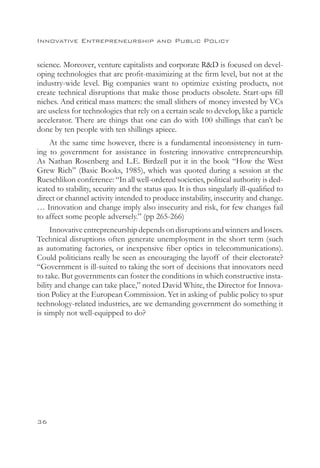 Innovative Entrepreneurship and Public Policy


science. Moreover, venture capitalists and corporate RD is focused on devel-
oping technologies that are profit-maximizing at the firm level, but not at the
industry-wide level. Big companies want to optimize existing products, not
create technical disruptions that make those products obsolete. Start-ups fill
niches. And critical mass matters: the small slithers of money invested by VCs
are useless for technologies that rely on a certain scale to develop, like a particle
accelerator. There are things that one can do with 100 shillings that can’t be
done by ten people with ten shillings apiece.
    At the same time however, there is a fundamental inconsistency in turn-
ing to government for assistance in fostering innovative entrepreneurship.
As Nathan Rosenberg and L.E. Birdzell put it in the book “How the West
Grew Rich” (Basic Books, 1985), which was quoted during a session at the
Rueschlikon conference: “In all well-ordered societies, political authority is ded-
icated to stability, security and the status quo. It is thus singularly ill-qualified to
direct or channel activity intended to produce instability, insecurity and change.
… Innovation and change imply also insecurity and risk, for few changes fail
to affect some people adversely.” (pp 265-266)
     Innovative entrepreneurship depends on disruptions and winners and losers.
Technical disruptions often generate unemployment in the short term (such
as automating factories, or inexpensive fiber optics in telecommunications).
Could politicians really be seen as encouraging the layoff of their electorate?
“Government is ill-suited to taking the sort of decisions that innovators need
to take. But governments can foster the conditions in which constructive insta-
bility and change can take place,” noted David White, the Director for Innova-
tion Policy at the European Commission. Yet in asking of public policy to spur
technology-related industries, are we demanding government do something it
is simply not well-equipped to do?




36
 