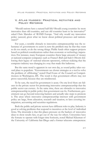 Atlas Hugged: Practical Activities and Policy Reforms


    V. Atlas Hugged: Practical Activities and
    	 Policy Reforms
    “Should nations have a natural half-life? Should young countries be more
innovative than old countries, and can old countries learn to be innovative?”
asked Chris Marsden of RAND Europe. “And why would any innovation
policy succeed, given what we know about political processes and nations-
states?”
    For years, a notable obstacle to innovative entrepreneurship was the re-
luctance of governments to assist it; now the problem may be that they want
to do too much, or do the wrong things. Public funds often support projects
based on political considerations rather than economic or technology impera-
tives. For instance, many European countries threw large amounts of money
at national computer companies such as France’s Bull and Italy’s Olivetti (fol-
lowing their legacy of national telecom operators), without realizing that the
computer industry was changing in a way that made this ludicrous.
    But the same trend is apparent in our own day, as sound policy takes sec-
ond place to populism. “Governments see cluster strategies as a tool to solve
the problem of offshoring,” noted Chad Evans of the Council on Competi-
tiveness in Washington, DC. The result is that government efforts may not
prove successful, because they are misdirected.
     To be sure, the need for government is acute. On one level there are fail-
ures in the private sector for promoting innovative entrepreneurship that the
public sector can correct. At the same time, there are obstacles to innovative
entrepreneurship in public policy that government can fix. Furthermore, gov-
ernment can go beyond removing barriers and actually take steps to promote
it. The areas where innovative entrepreneurship intersect with government
policy are large, from education, research and taxation, to laws covering im-
migration, accounting and securities regulations.
    Both the public and private sectors have different roles to play. Industry is
good at solving problems that respond to incentives at the level of individual
firms. The downside is that this places pressure on the backers of innovative
ideas to show results fast, or get out of the way for others. Universities have
the fortune to operate with longer time horizons, noted Michael Kleeman of
the University of California San Diego and a former telecoms entrepreneur.


                                                                             37
 