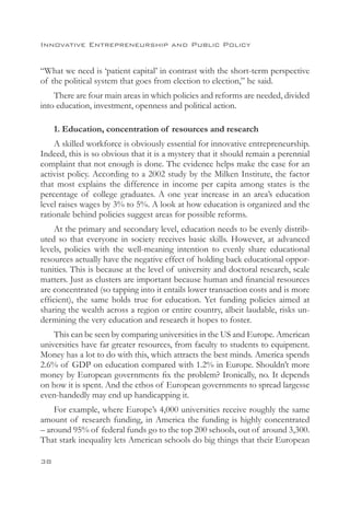 Innovative Entrepreneurship and Public Policy


“What we need is ‘patient capital’ in contrast with the short-term perspective
of the political system that goes from election to election,” he said.
    There are four main areas in which policies and reforms are needed, divided
into education, investment, openness and political action.

     1. Education, concentration of resources and research
    A skilled workforce is obviously essential for innovative entrepreneurship.
Indeed, this is so obvious that it is a mystery that it should remain a perennial
complaint that not enough is done. The evidence helps make the case for an
activist policy. According to a 2002 study by the Milken Institute, the factor
that most explains the difference in income per capita among states is the
percentage of college graduates. A one year increase in an area’s education
level raises wages by 3% to 5%. A look at how education is organized and the
rationale behind policies suggest areas for possible reforms.
     At the primary and secondary level, education needs to be evenly distrib-
uted so that everyone in society receives basic skills. However, at advanced
levels, policies with the well-meaning intention to evenly share educational
resources actually have the negative effect of holding back educational oppor-
tunities. This is because at the level of university and doctoral research, scale
matters. Just as clusters are important because human and financial resources
are concentrated (so tapping into it entails lower transaction costs and is more
efficient), the same holds true for education. Yet funding policies aimed at
sharing the wealth across a region or entire country, albeit laudable, risks un-
dermining the very education and research it hopes to foster.
    This can be seen by comparing universities in the US and Europe. American
universities have far greater resources, from faculty to students to equipment.
Money has a lot to do with this, which attracts the best minds. America spends
2.6% of GDP on education compared with 1.2% in Europe. Shouldn’t more
money by European governments fix the problem? Ironically, no. It depends
on how it is spent. And the ethos of European governments to spread largesse
even-handedly may end up handicapping it.
    For example, where Europe’s 4,000 universities receive roughly the same
amount of research funding, in America the funding is highly concentrated
– around 95% of federal funds go to the top 200 schools, out of around 3,300.
That stark inequality lets American schools do big things that their European

38
 