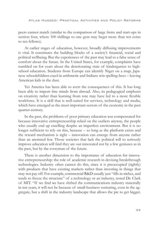 Atlas Hugged: Practical Activities and Policy Reforms


peers cannot match (similar to the comparison of large firms and start-ups in
section four, where 100 shillings to one gent may beget more than ten coins
to ten fellows).
    At earlier stages of education, however, broadly diffusing improvements
is vital. It constitutes the building blocks of a society’s financial, social and
political wellbeing. But the experiences of the past may lead to a false sense of
comfort about the future. In the United States, for example, complaints have
rumbled on for years about the deteriorating state of kindergarten to high-
school education. Students from Europe can identify Niger on a map; Japa-
nese schoolchildren excel in arithmetic and Indians win spelling-bees – leaving
American kids in the dust.
   Yet America has been able to avert the consequences of this. It has long
been able to import fine minds from abroad. Also, its pedagogical emphasis
on creativity rather than learning from rote may have led to a more flexible
workforce. It is a skill that is well-suited for services, technology and media,
which have emerged as the most important sectors of the economy in the past
quarter-century.
    In the past, the problems of poor primary education was compensated for
because innovative entrepreneurship relied on the outliers anyway, the people
who usually end up excelling despite an imperfect environment. But it is no
longer sufficient to rely on this, because – so long as the platform exists and
the reward mechanism is right – innovation can emerge from anyone rather
than an anointed few. Those societies that lack the political will to seriously
improve education will find they are out-innovated not by a few geniuses as in
the past, but by the everyman of the future.
     There is another dimension to the importance of education for innova-
tive entrepreneurship: the role of academic research in devising breakthrough
technologies. Industry often cannot do this, since it is preoccupied (rightly)
with products that have existing markets rather than investing in things that
may not pay off. For example, commercial RD usually just “fills in niches, and
tends to freeze the structure” of a technology or an industry, noted Dr. Clark
of MIT. “If we find we have shifted the communications industry materially
in ten years, it will not be because of small-business venturing, even in the ag-
gregate, but a shift in the industry landscape that allows the pie to get bigger.



                                                                             39
 