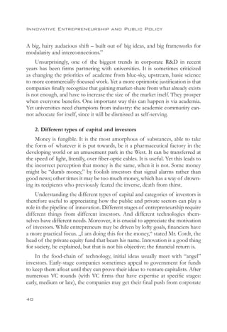 Innovative Entrepreneurship and Public Policy


A big, hairy audacious shift – built out of big ideas, and big frameworks for
modularity and interconnections.”
    Unsurprisingly, one of the biggest trends in corporate RD in recent
years has been firms partnering with universities. It is sometimes criticized
as changing the priorities of academe from blue-sky, upstream, basic science
to more commercially-focused work. Yet a more optimistic justification is that
companies finally recognize that gaining market-share from what already exists
is not enough, and have to increase the size of the market itself. They prosper
when everyone benefits. One important way this can happen is via academia.
Yet universities need champions from industry: the academic community can-
not advocate for itself, since it will be dismissed as self-serving.

     2. Different types of capital and investors
    Money is fungible. It is the most amorphous of substances, able to take
the form of whatever it is put towards, be it a pharmaceutical factory in the
developing world or an amusement park in the West. It can be transferred at
the speed of light, literally, over fiber-optic cables. It is useful. Yet this leads to
the incorrect perception that money is the same, when it is not. Some money
might be “dumb money,” by foolish investors that signal alarms rather than
good news; other times it may be too much money, which has a way of drown-
ing its recipients who previously feared the inverse, death from thirst.
    Understanding the different types of capital and categories of investors is
therefore useful to appreciating how the public and private sectors can play a
role in the pipeline of innovation. Different stages of entrepreneurship require
different things from different investors. And different technologies them-
selves have different needs. Moreover, it is crucial to appreciate the motivation
of investors. While entrepreneurs may be driven by lofty goals, financiers have
a more practical focus. „I am doing this for the money,“ stated Mr. Cordt, the
head of the private equity fund that bears his name. Innovation is a good thing
for society, he explained, but that is not his objective; the financial return is.
    In the food-chain of technology, initial ideas usually meet with “angel”
investors. Early-stage companies sometimes appeal to government for funds
to keep them afloat until they can prove their ideas to venture capitalists. After
numerous VC rounds (with VC firms that have expertise at specific stages:
early, medium or late), the companies may get their final push from corporate

40
 