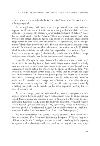 Atlas Hugged: Practical Activities and Policy Reforms


venture arms, investment banks, before “exiting” into either the stock market
or being acquired.
    At the angel stage, individuals that have previously been successful en-
trepreneurs allocate some of their money – along with their advice and con-
nections – to young entrepreneurs. Jonathan Kestenbaum of NESTA notes
that personal wealth can be “smarter” than institutional money. Individual
investors can screen ideas and people on a closer, less numbers-oriented level.
Angel investors have more time and more at stake personally, and so can put
more of themselves into the start-ups. They are investing small amounts that a
large VC fund simply does not have the time to invest (for example, $250,000,
which is substantial for an individual but impossible for a venture fund to
devote its resources to spend). Additionally, angels have the ability to shape
business plans when they are fresher and more easily changeable.
     Ironically, although the angel investor has relatively more at stake with
its investments than big funds, those vastly larger entities tend to actually
have less appetite for risk, since their investments need to pass through more
bureaucratic hoops before the money can be spent. At the same time, VCs
are able to tolerate failure better, since they spread their risk over a far larger
pool of investments. The lesson for public policy thus might be to provide
incentives to encourage angel investments – not by taking away the downside
(which would minimize the consequences of failure, and thus dilute the very
motivations that make angels so effective) but offer angels greater rewards by
providing tax-breaks on the upside (so that more capital is freed up for this
class of investment).
    At the next stage, prior to institutional investments, companies need a
helping hand to become slightly more established in order to attract venture
capital. Here, government can play a role. In America, the US Small Business
Innovation Research (SBIR) grant program was created in 1982, and requires
certain federal agencies, including health, agriculture, energy and defense, to
reserve a portion of their annual budgets for research contracts to small busi-
nesses (defined as American-owned and fewer than 500 employees).
    At a slightly later stage for a young company, a second US initiative is avail-
able for support. The Advanced Technology Program (ATP) was begun in
1990 as a way for the federal government to provide matching funds to young
companies with technologies still very much at the early development stage.


                                                                               41
 
