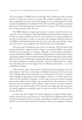 Innovative Entrepreneurship and Public Policy


The vast majority of RD comes from large firms, which face fewer external
barriers to bring innovations to market. But smaller companies need assis-
tance, especially since they may be developing the very technologies that make
business life difficult for established firms. The outcome is positive: companies
that receive ATP assistance are not more likely to receive VC funding, but they
raise a larger amount when they do.
    The SBIR initiative is important because it creates a possible anchor cus-
tomer for a new technology. Many Rueschlikon participants from Europe not-
ed that one major problem in the EU is the reluctance of large companies to
buy from small firms. A policy to promote this, perhaps modeled in part on
the SBIR, would help European start-ups, they said, and even help big compa-
nies that need to stay competitive by incorporating new technologies.
     To be sure, the US programs are not free of criticism. ATP was said to lack
substantial industry support and the initiative was ended in 2006 by the admin-
istration and its majority in Congress, although it was generally considered a
success. Meanwhile, SBIR is teased for an alleged inverse relationship between
its political support and its program quality (the former strong; the latter weak).
Still, the idea of the federal government providing a temporary safe-haven for
innovative companies to mature while they swim in the Darwinian sea – where
they risk being devoured by bigger fish or suffering malnutrition – is at least
established as policy.
    Following this stage come venture capital funds. They aggregate risk over
both projects and time, by investing in multiple businesses over many years.
They willingly dilute their rewards by co-investing with other VCs to tap into
their colleagues’ experience and knowledge, as well as to re-affirm their valu-
ations of the portfolio companies. At this stage, investors examine manage-
ment team, market need, market size, customer base, the uniqueness of the
product and the business model. Where angel investors are more intuitive
than reliant on formal metrics, VCs perform due diligence that may place
too much emphasis on numbers and too little on instinct. The best VCs, of
course, do both.
     It used to be that a typical VC fund comprised a couple hundred million
dollars invested over seven years or so. One third of the capital would be used
for initial investments in firms, and the remaining two-thirds would be used for
follow-on rounds so the fund could maintain its stake as the company’s valuation


42
 