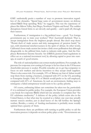Atlas Hugged: Practical Activities and Policy Reforms


GMU sardonically posits a number of ways to promote innovation regard-
less of the obstacles. “Spend large sums of government money on defense
related RD. Stop spending. Wait,” he suggests. This was the experience of
places like Silicon Valley, San Diego, Northern Virginia and Israel. The sudden
disruptions forced firms to act cleverly and quickly – and it paid off, through
their success.
    Furthermore, if immigration is a big political issue – good. “Let foreign
governments pay to train your workers,” Prof. Auerswald declared. That is,
accept immigration from the brightest people abroad. But don’t stop there:
“Permit theft of trade secrets and risky management of pension funds,” he
says, with intentional mischievousness in the spirit of debate. In other words,
California’s loose trade-secrets law invites a little cross-pollination that although
disagreeable to the pilfered firm, leads to industry-wide gains. And the Em-
ployee Retirement Income Security Act (ERISA) pension-fund regulations in
effect act as a national investment tool, by allowing capital to pour into start-
ups, in search of good returns.
    The role of national policies can correct market problems. For example, the
pressure for corporate cost-cutting in Europe is far less than in the US because
shareholder pressure is weaker. Possible remedies are to get big companies to
focus on new markets and devise incentives so they accept small suppliers.
There is also career risk. For example, 33% of Britons say fear of failure would
stop them from starting a business, compared with 21% in the US, according
to Enterprise Insight. Only 41% of British would prefer to be self-employed,
compared with 61% of Americans. In such an environment, finding ways to
reintegrate a failed entrepreneur would seem to be a policy priority.
     Of course, embracing failure can sometimes be taken too far, particularly
if it is enshrined in public policy. For example, the European Union provides
a tax break for corporate RD, which led one attendee to complain that “the
EU celebrates mediocrity.” A defense of the policy (which exists also in the
United States), is that what may be counted as a failure one year may actually
nurture success another, just as dead leaves of the fall fertilize the Spring’s
verdure. Besides, a variety of funding mechanisms is probably more socially
optimal than a paucity of them.
    Furthermore there are problems with turning to public policy to aid the
innovation process: it depends on where policy plays a role. “Governments are


                                                                                 47
 