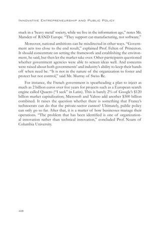Innovative Entrepreneurship and Public Policy


stuck in a ‘heavy metal’ society, while we live in the information age,” notes Mr.
Marsden of RAND Europe. “They support car-manufacturing, not software.”
    Moreover, national ambitions can be misdirected in other ways. “Govern-
ment acts too close to the end result,” explained Prof. Felten of Princeton.
It should concentrate on setting the framework and establishing the environ-
ment, he said, but then let the market take over. Other participants questioned
whether government agencies were able to screen ideas well. And concerns
were raised about both governments’ and industry’s ability to keep their hands
off when need be. “It is not in the nature of the organization to foster and
protect but not control,” said Mr. Murray of Swiss Re.
     For instance, the French government is spearheading a plan to inject as
much as 2 billion euros over five years for projects such as a European search
engine called Quaero (“I seek” in Latin). This is barely 2% of Google’s $120
billion market capitalization; Microsoft and Yahoo add another $300 billion
combined. It raises the question whether there is something that France’s
technocrats can do that the private-sector cannot? Ultimately, public policy
can only go so far. After that, it is a matter of how businesses manage their
operations. “The problem that has been identified is one of organization-
al innovation rather than technical innovation,” concluded Prof. Noam of
Columbia University.




48
 