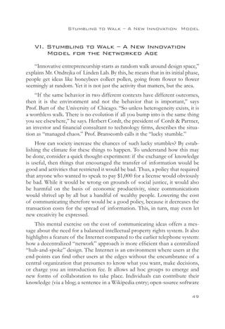 Stumbling to Walk – A New Innovation 
Model


    VI. Stumbling to Walk – A New Innovation
    	 Model for the Networked Age
    “Innovative entrepreneurship starts as random walk around design space,”
explains Mr. Ondrejka of Linden Lab. By this, he means that in its initial phase,
people get ideas like honeybees collect pollen, going from flower to flower
seemingly at random. Yet it is not just the activity that matters, but the area.
    “If the same behavior in two different contexts have different outcomes,
then it is the environment and not the behavior that is important,” says
Prof. Burt of the University of Chicago. “So unless heterogeneity exists, it is
a worthless walk. There is no evolution if all you bump into is the same thing
you see elsewhere,” he says. Herbert Cordt, the president of Cordt  Partner,
an investor and financial consultant to technology firms, describes the situa-
tion as “managed chaos.” Prof. Branscomb calls it the “lucky stumble.”
     How can society increase the chances of such lucky stumbles? By estab-
lishing the climate for these things to happen. To understand how this may
be done, consider a quick thought-experiment: if the exchange of knowledge
is useful, then things that encouraged the transfer of information would be
good and activities that restricted it would be bad. Thus, a policy that required
that anyone who wanted to speak to pay $1,000 for a license would obviously
be bad. While it would be wrong on grounds of social justice, it would also
be harmful on the basis of economic productivity, since communications
would shrivel up by all but a handful of wealthy people. Lowering the cost
of communicating therefore would be a good policy, because it decreases the
transaction costs for the spread of information. This, in turn, may even let
new creativity be expressed.
    This mental exercise on the cost of communicating ideas offers a mes-
sage about the need for a balanced intellectual property rights system. It also
highlights a feature of the Internet compared to the earlier telephone system:
how a decentralized “network” approach is more efficient than a centralized
“hub-and-spoke” design. The Internet is an environment where users at the
end-points can find other users at the edges without the encumbrance of a
central organization that presumes to know what you want, make decisions,
or charge you an introduction fee. It allows ad hoc groups to emerge and
new forms of collaboration to take place. Individuals can contribute their
knowledge (via a blog; a sentence in a Wikipedia entry; open-source software

                                                                             49
 