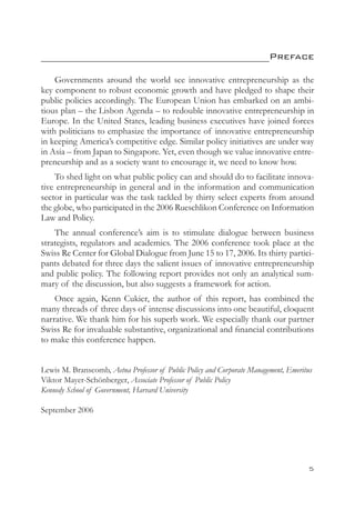 ___________________________________________Preface

    Governments around the world see innovative entrepreneurship as the
key component to robust economic growth and have pledged to shape their
public policies accordingly. The European Union has embarked on an ambi-
tious plan – the Lisbon Agenda – to redouble innovative entrepreneurship in
Europe. In the United States, leading business executives have joined forces
with politicians to emphasize the importance of innovative entrepreneurship
in keeping America’s competitive edge. Similar policy initiatives are under way
in Asia – from Japan to Singapore. Yet, even though we value innovative entre-
preneurship and as a society want to encourage it, we need to know how.
    To shed light on what public policy can and should do to facilitate innova-
tive entrepreneurship in general and in the information and communication
sector in particular was the task tackled by thirty select experts from around
the globe, who participated in the 2006 Rueschlikon Conference on Information
Law and Policy.
    The annual conference’s aim is to stimulate dialogue between business
strategists, regulators and academics. The 2006 conference took place at the
Swiss Re Center for Global Dialogue from June 15 to 17, 2006. Its thirty partici-
pants debated for three days the salient issues of innovative entrepreneurship
and public policy. The following report provides not only an analytical sum-
mary of the discussion, but also suggests a framework for action.
    Once again, Kenn Cukier, the author of this report, has combined the
many threads of three days of intense discussions into one beautiful, eloquent
narrative. We thank him for his superb work. We especially thank our partner
Swiss Re for invaluable substantive, organizational and financial contributions
to make this conference happen.


Lewis M. Branscomb, Aetna Professor of Public Policy and Corporate Management, Emeritus
Viktor Mayer-Schönberger, Associate Professor of Public Policy
Kennedy School of Government, Harvard University

September 2006




                                                                                     
 