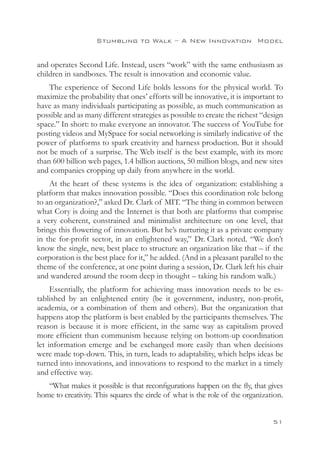 Stumbling to Walk – A New Innovation 
Model


and operates Second Life. Instead, users “work” with the same enthusiasm as
children in sandboxes. The result is innovation and economic value.
    The experience of Second Life holds lessons for the physical world. To
maximize the probability that ones’ efforts will be innovative, it is important to
have as many individuals participating as possible, as much communication as
possible and as many different strategies as possible to create the richest “design
space.” In short: to make everyone an innovator. The success of YouTube for
posting videos and MySpace for social networking is similarly indicative of the
power of platforms to spark creativity and harness production. But it should
not be much of a surprise. The Web itself is the best example, with its more
than 600 billion web pages, 1.4 billion auctions, 50 million blogs, and new sites
and companies cropping up daily from anywhere in the world.
    At the heart of these systems is the idea of organization: establishing a
platform that makes innovation possible. “Does this coordination role belong
to an organization?,” asked Dr. Clark of MIT. “The thing in common between
what Cory is doing and the Internet is that both are platforms that comprise
a very coherent, constrained and minimalist architecture on one level, that
brings this flowering of innovation. But he’s nurturing it as a private company
in the for-profit sector, in an enlightened way,” Dr. Clark noted. “We don’t
know the single, new, best place to structure an organization like that – if the
corporation is the best place for it,” he added. (And in a pleasant parallel to the
theme of the conference, at one point during a session, Dr. Clark left his chair
and wandered around the room deep in thought – taking his random walk.)
     Essentially, the platform for achieving mass innovation needs to be es-
tablished by an enlightened entity (be it government, industry, non-profit,
academia, or a combination of them and others). But the organization that
happens atop the platform is best enabled by the participants themselves. The
reason is because it is more efficient, in the same way as capitalism proved
more efficient than communism because relying on bottom-up coordination
let information emerge and be exchanged more easily than when decisions
were made top-down. This, in turn, leads to adaptability, which helps ideas be
turned into innovations, and innovations to respond to the market in a timely
and effective way.
   “What makes it possible is that reconfigurations happen on the fly, that gives
home to creativity. This squares the circle of what is the role of the organization.


                                                                                51
 