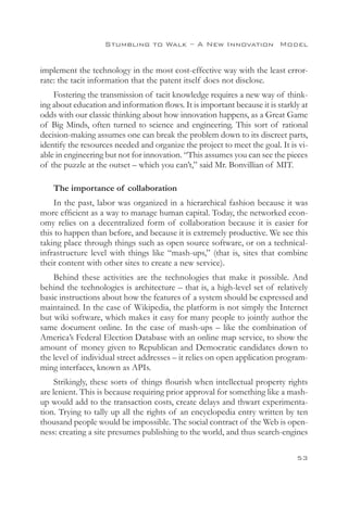 Stumbling to Walk – A New Innovation 
Model


implement the technology in the most cost-effective way with the least error-
rate: the tacit information that the patent itself does not disclose.
    Fostering the transmission of tacit knowledge requires a new way of think-
ing about education and information flows. It is important because it is starkly at
odds with our classic thinking about how innovation happens, as a Great Game
of Big Minds, often turned to science and engineering. This sort of rational
decision-making assumes one can break the problem down to its discreet parts,
identify the resources needed and organize the project to meet the goal. It is vi-
able in engineering but not for innovation. “This assumes you can see the pieces
of the puzzle at the outset – which you can’t,” said Mr. Bonvillian of MIT.

    The importance of collaboration
    In the past, labor was organized in a hierarchical fashion because it was
more efficient as a way to manage human capital. Today, the networked econ-
omy relies on a decentralized form of collaboration because it is easier for
this to happen than before, and because it is extremely productive. We see this
taking place through things such as open source software, or on a technical-
infrastructure level with things like “mash-ups,” (that is, sites that combine
their content with other sites to create a new service).
    Behind these activities are the technologies that make it possible. And
behind the technologies is architecture – that is, a high-level set of relatively
basic instructions about how the features of a system should be expressed and
maintained. In the case of Wikipedia, the platform is not simply the Internet
but wiki software, which makes it easy for many people to jointly author the
same document online. In the case of mash-ups – like the combination of
America’s Federal Election Database with an online map service, to show the
amount of money given to Republican and Democratic candidates down to
the level of individual street addresses – it relies on open application program-
ming interfaces, known as APIs.
     Strikingly, these sorts of things flourish when intellectual property rights
are lenient. This is because requiring prior approval for something like a mash-
up would add to the transaction costs, create delays and thwart experimenta-
tion. Trying to tally up all the rights of an encyclopedia entry written by ten
thousand people would be impossible. The social contract of the Web is open-
ness: creating a site presumes publishing to the world, and thus search-engines

                                                                               53
 