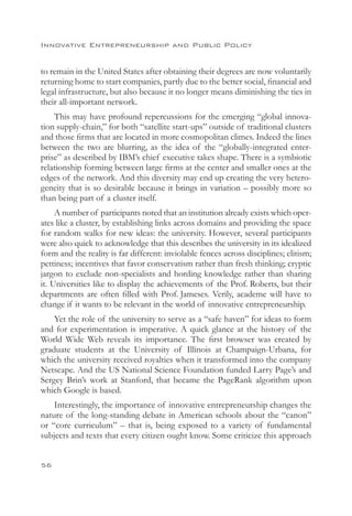 Innovative Entrepreneurship and Public Policy


to remain in the United States after obtaining their degrees are now voluntarily
returning home to start companies, partly due to the better social, financial and
legal infrastructure, but also because it no longer means diminishing the ties in
their all-important network.
    This may have profound repercussions for the emerging “global innova-
tion supply-chain,” for both “satellite start-ups” outside of traditional clusters
and those firms that are located in more cosmopolitan climes. Indeed the lines
between the two are blurring, as the idea of the “globally-integrated enter-
prise” as described by IBM’s chief executive takes shape. There is a symbiotic
relationship forming between large firms at the center and smaller ones at the
edges of the network. And this diversity may end up creating the very hetero-
geneity that is so desirable because it brings in variation – possibly more so
than being part of a cluster itself.
     A number of participants noted that an institution already exists which oper-
ates like a cluster, by establishing links across domains and providing the space
for random walks for new ideas: the university. However, several participants
were also quick to acknowledge that this describes the university in its idealized
form and the reality is far different: inviolable fences across disciplines; elitism;
pettiness; incentives that favor conservatism rather than fresh thinking; cryptic
jargon to exclude non-specialists and hording knowledge rather than sharing
it. Universities like to display the achievements of the Prof. Roberts, but their
departments are often filled with Prof. Jameses. Verily, academe will have to
change if it wants to be relevant in the world of innovative entrepreneurship.
    Yet the role of the university to serve as a “safe haven” for ideas to form
and for experimentation is imperative. A quick glance at the history of the
World Wide Web reveals its importance. The first browser was created by
graduate students at the University of Illinois at Champaign-Urbana, for
which the university received royalties when it transformed into the company
Netscape. And the US National Science Foundation funded Larry Page’s and
Sergey Brin’s work at Stanford, that became the PageRank algorithm upon
which Google is based.
    Interestingly, the importance of innovative entrepreneurship changes the
nature of the long-standing debate in American schools about the “canon”
or “core curriculum” – that is, being exposed to a variety of fundamental
subjects and texts that every citizen ought know. Some criticize this approach


56
 