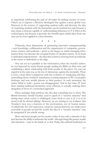 Stumbling to Walk – A New Innovation 
Model


as superficial: reinforcing the jack of all trades by making masters of none.
Others say it imposes a Western ideological bias against a more global view.
However, in the context of supporting random walks and diversity, the idea
of cramming students with the humanities can be justified not only because it
may create a citizenry capable of understanding references to T. S. Eliot at the
cocktail party, but because it provides the breadth upon which ideas from one
area can be cross-applied to other domains.

                                 *      *      *
     Ultimately, these dimensions of promoting innovative entrepreneurship
– tacit knowledge, collaboration and the organization of companies, govern-
ments, clusters and academia – point to the degree to which managing infor-
mation flows has become the essential feature of modern society. At its heart
is individual empowerment – the idea that control is moving from an authority
at the center to individuals at the edge.
    One can see in it parallels to the reformation, when the church’s author-
ity was bypassed by newly-literate people reading the Bible on their own, and
establishing a direct relationship with God outside of the priest. Or, one can
regard it in the same way as the rise of democracy against the monarchy. There
is even a more direct comparison with the evolution of computing and data-
networking: from a world of mainframes to minicomputers to PCs on people’s
desktops, and now mobile phones in their pockets. At each increment, the
center failed to hold – power was disaggregated. And in that time, IT went
from making traditional hierarchies more efficient, to actually undoing them
altogether in favor of a networked approach.
    These analogies help reinforce the idea that something new is afoot. The
British historian Arnold Toynbee used to speak of a “creative minority” that
during times when society is challenged, come forth to save it (if it is to be
saved at all, he adored adding). However, we are starting to see evidence that
Toynbee’s view was a function of the environment, not of human nature.
As platforms for self-expression, creativity and productivity are made more
accessible to people around the world, the idea of a “creative minority” may
be antiquated if not wholly wrong.
    More and more people can be creative today. It was only a minority in the
past because the ability to influence the world – through things like power, wealth
and education – were in the hands of so few. Today, this artificial bottleneck on

                                                                               57
 