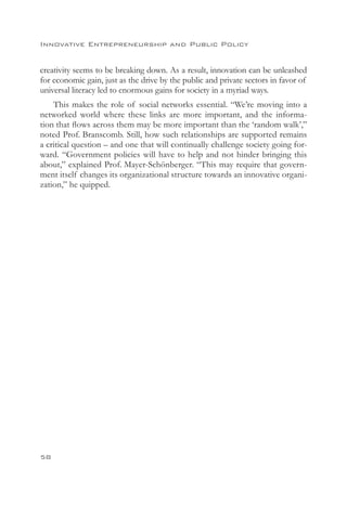 Innovative Entrepreneurship and Public Policy


creativity seems to be breaking down. As a result, innovation can be unleashed
for economic gain, just as the drive by the public and private sectors in favor of
universal literacy led to enormous gains for society in a myriad ways.
    This makes the role of social networks essential. “We’re moving into a
networked world where these links are more important, and the informa-
tion that flows across them may be more important than the ‘random walk’,”
noted Prof. Branscomb. Still, how such relationships are supported remains
a critical question – and one that will continually challenge society going for-
ward. “Government policies will have to help and not hinder bringing this
about,” explained Prof. Mayer-Schönberger. “This may require that govern-
ment itself changes its organizational structure towards an innovative organi-
zation,” he quipped.




58
 