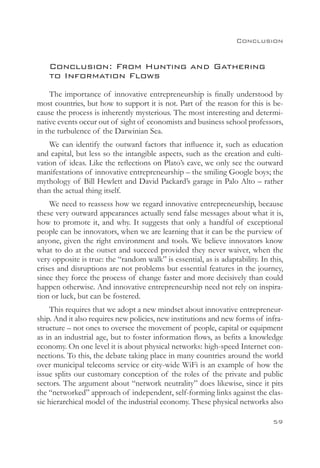 Conclusion


    Conclusion: From Hunting and Gathering
    to Information Flows
    The importance of innovative entrepreneurship is finally understood by
most countries, but how to support it is not. Part of the reason for this is be-
cause the process is inherently mysterious. The most interesting and determi-
native events occur out of sight of economists and business school professors,
in the turbulence of the Darwinian Sea.
    We can identify the outward factors that influence it, such as education
and capital, but less so the intangible aspects, such as the creation and culti-
vation of ideas. Like the reflections on Plato’s cave, we only see the outward
manifestations of innovative entrepreneurship – the smiling Google boys; the
mythology of Bill Hewlett and David Packard’s garage in Palo Alto – rather
than the actual thing itself.
    We need to reassess how we regard innovative entrepreneurship, because
these very outward appearances actually send false messages about what it is,
how to promote it, and why. It suggests that only a handful of exceptional
people can be innovators, when we are learning that it can be the purview of
anyone, given the right environment and tools. We believe innovators know
what to do at the outset and succeed provided they never waiver, when the
very opposite is true: the “random walk” is essential, as is adaptability. In this,
crises and disruptions are not problems but essential features in the journey,
since they force the process of change faster and more decisively than could
happen otherwise. And innovative entrepreneurship need not rely on inspira-
tion or luck, but can be fostered.
     This requires that we adopt a new mindset about innovative entrepreneur-
ship. And it also requires new policies, new institutions and new forms of infra-
structure – not ones to oversee the movement of people, capital or equipment
as in an industrial age, but to foster information flows, as befits a knowledge
economy. On one level it is about physical networks: high-speed Internet con-
nections. To this, the debate taking place in many countries around the world
over municipal telecoms service or city-wide WiFi is an example of how the
issue splits our customary conception of the roles of the private and public
sectors. The argument about “network neutrality” does likewise, since it pits
the “networked” approach of independent, self-forming links against the clas-
sic hierarchical model of the industrial economy. These physical networks also

                                                                               59
 
