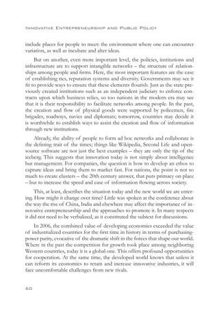 Innovative Entrepreneurship and Public Policy


include places for people to meet: the environment where one can encounter
variation, as well as incubate and alter ideas.
     But on another, even more important level, the policies, institutions and
infrastructure are to support intangible networks – the structure of relation-
ships among people and firms. Here, the most important features are the ease
of establishing ties, reputation systems and diversity. Governments may see it
fit to provide ways to ensure that these elements flourish. Just as the state pre-
viously created institutions such as an independent judiciary to enforce con-
tracts upon which business relies, so too nations in the modern era may see
that it is their responsibility to facilitate networks among people. In the past,
the creation and flow of physical goods were supported by policemen, fire
brigades, roadways, navies and diplomats; tomorrow, countries may decide it
is worthwhile to establish ways to assist the creation and flow of information
through new institutions.
    Already, the ability of people to form ad hoc networks and collaborate is
the defining trait of the times; things like Wikipedia, Second Life and open-
source software are not just the best examples – they are only the tip of the
iceberg. This suggests that innovation today is not simply about intelligence
but management. For companies, the question is how to develop an ethos to
capture ideas and bring them to market fast. For nations, the point is not so
much to create clusters – the 20th century answer, that puts primacy on place
– but to increase the speed and ease of information flowing across society.
     This, at least, describes the situation today and the new world we are enter-
ing. How might it change over time? Little was spoken at the conference about
the way the rise of China, India and elsewhere may affect the importance of in-
novative entrepreneurship and the approaches to promote it. In many respects
it did not need to be verbalized, as it constituted the subtext for discussions.
    In 2006, the combined value of developing economies exceeded the value
of industrialized countries for the first time in history in terms of purchasing-
power parity, evocative of the dramatic shift in the forces that shape our world.
Where in the past the competition for growth took place among neighboring
Western countries, today it is a global one. This offers profound opportunities
for cooperation. At the same time, the developed world knows that unless it
can reform its economies to retain and increase innovative industries, it will
face uncomfortable challenges from new rivals.


60
 