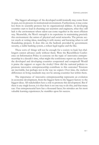 Conclusion


     The biggest advantages of the developed world ironically may come from
its past, not its present: its institutional environment. Furthermore, it may come
less from its scientific prowess but its organizational abilities. As developing
countries start to lead in churning out scientists and engineers, what they still
lack is the environment where talent can come together in the most efficient
way. Meanwhile, the West’s strength is its experience in maintaining precisely
this environment: the union of physical and social networks. The private sec-
tor excels at vetting ideas, matching it with money and knowing when to cull
floundering projects. It does this on the bedrock provided by government:
security, a stable banking system, a robust legal regime and the like.
    These sorts of things will not be enough for a society to lead, but chal-
lengers cannot advance easily without them. Were the Rueschlikon Confer-
ence on Information Policy to convene on the topic of innovative entrepre-
neurship in a decade’s time, what might the conference report say about how
the developed and developing countries cooperated and competed? Would
it praise the rapport or regret the rivalry? How did the national policies to
promote innovative entrepreneurship contribute to this outcome? Tensions
are inevitable, but perhaps not in the way we expect. Over time, the starkest
differences in living standards may not be among countries but within them.
    The importance of innovative entrepreneurship represents an evolution
in economic development, from the biggest farm to the biggest factory to the
biggest ideas. All stakeholders have a role to promote this development. But if
there is any single lesson, it is that there is no one way to do this, and that many
can. Our entrepreneurial hero has a thousand faces; his mistakes are his most
valuable learning experiences; he stumbles upon his success.




                                                                                61
 