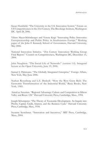 Appendix




Susan Hockfield. “The University in the U.S. Innovation System.” Forum on
US Competitiveness in the 21st Century. The Brookings Institute, Washington
DC. April 28, 2006.

Viktor Mayer-Schönberger and Verena Kugi “Innovating Policy Innovative
Entrepreneurship and Public Policy in Southeastern Europe.” Working
paper of the John F. Kennedy School of Government, Harvard University,
May 2006.

National Innovation Initiative. “21st Century Innovation: Working Group
Final Report.” Council on Competitiveness, Washington DC, December 15,
2004.

John Naughton. “The Social Life of Networks” (version 1.0). Inaugural
lecture at the Open University, June 19, 2006.

Samuel J. Palmisano. “The Globally Integrated Enterprise.” Foreign Affairs,
New York, May/June 2006.

Nathan Rosenberg and L.E. Birdzell. “How the West Grew Rich: The
Economic Transformation of the Industrial World,” Basic Books, New
York, 1985.

AnnaLee Saxenian. “Regional Advantage: Culture and Competition in Silicon
Valley and Route 128.” Harvard University Press, Cambridge, Mass., 1994.

Joseph Schumpeter. “The Theory of Economic Development. An Inquiry into
Profits, Capital, Credit, Interest, and the Business Cycle.” Harvard University
Press, Cambridge, Mass., 1934.

Suzanne Scotchmer. “Innovation and Incentives,” MIT Press, Cambridge,
Mass., 2004.




                                                                           63
 