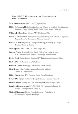 Appendix


    The 2006 Rueschlikon Conference
    Participants

Steve Abernethy President  CEO, SquareTrade
Philip E. Auerswald Assistant Professor and Director of the Center for Science and
       Technology Policy, School of Public Policy, George Mason University
William B. Bonvillian Director, MIT Washington Office
Lewis M. Branscomb Professor emeritus, Public Policy and Corporate Management,
      Kennedy School of Government, Harvard University
Ronald S. Burt Professor of Sociology and Strategy, University of Chicago
      Graduate School of Business
Christopher Chan CEO, The Media Shoppe Bhd
Connie Chang Research Director for the Office of the Under Secretary,
      U.S. Department of Commerce‘s Technology Administration
David Clark Senior Research Scientist, MIT Laboratory for Computer Science
Herbert Cordt President, Cordt  Partner
Kenneth Cukier Technology Correspondent, The Economist
Chad Evans Vice President, National Innovation Initiative,
      Council on Competitiveness
Philip Evans Senior Vice President, Boston Consulting Group
Edward W. Felten Professor of Computer Science, Princeton University
Fritz Gutbrodt Head of the Swiss Re Centre for Global Dialogue, Swiss Re
Jonathan Kestenbaum CEO, NESTA, The National Endowment for
       Science, Technology and the Arts (UK)
Michael Kleeman Director, Cyber Infrastructure Policy Research,
      University of California San Diego



                                                                                67
 