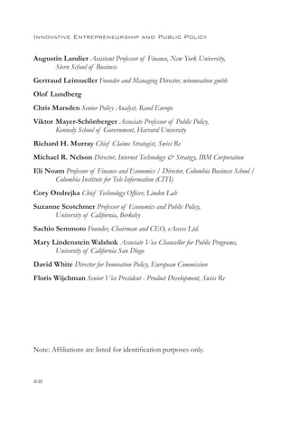Innovative Entrepreneurship and Public Policy


Augustin Landier Assistant Professor of Finance, New York University,
      Stern School of Business
Gertraud Leimueller Founder and Managing Director, winnovation gmbh
Olof Lundberg
Chris Marsden Senior Policy Analyst, Rand Europe
Viktor	 Mayer-Schönberger Associate Professor of Public Policy,
        Kennedy School of Government, Harvard University
Richard H. Murray Chief Claims Strategist, Swiss Re
Michael R. Nelson Director, Internet Technology  Strategy, IBM Corporation
Eli Noam Professor of Finance and Economics / Director, Columbia Business School /
      Columbia Institute for Tele-Information (CITI)
Cory Ondrejka Chief Technology Officer, Linden Lab
Suzanne Scotchmer Professor of Economics and Public Policy,
      University of California, Berkeley
Sachio Semmoto Founder, Chairman and CEO, eAccess Ltd.
Mary Lindenstein Walshok Associate Vice Chancellor for Public Programs,
      University of California San Diego
David White Director for Innovation Policy, European Commission
Floris Wijchman Senior Vice President - Product Development, Swiss Re




Note: Affiliations are listed for identification purposes only.



68
 