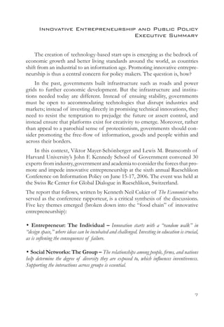 Innovative Entrepreneurship and Public Policy
                                  Executive Summary


    The creation of technology-based start-ups is emerging as the bedrock of
economic growth and better living standards around the world, as countries
shift from an industrial to an information age. Promoting innovative entrepre-
neurship is thus a central concern for policy makers. The question is, how?
    In the past, governments built infrastructure such as roads and power
grids to further economic development. But the infrastructure and institu-
tions needed today are different. Instead of ensuing stability, governments
must be open to accommodating technologies that disrupt industries and
markets; instead of investing directly in promising technical innovations, they
need to resist the temptation to prejudge the future or assert control, and
instead ensure that platforms exist for creativity to emerge. Moreover, rather
than appeal to a parochial sense of protectionism, governments should con-
sider promoting the free-flow of information, goods and people within and
across their borders.
    In this context, Viktor Mayer-Schönberger and Lewis M. Branscomb of
Harvard University’s John F. Kennedy School of Government convened 30
experts from industry, government and academia to consider the forces that pro-
mote and impede innovative entrepreneurship at the sixth annual Rueschlikon
Conference on Information Policy on June 15-17, 2006. The event was held at
the Swiss Re Center for Global Dialogue in Rueschlikon, Switzerland.
The report that follows, written by Kenneth Neil Cukier of The Economist who
served as the conference rapporteur, is a critical synthesis of the discussions.
Five key themes emerged (broken down into the “food chain” of innovative
entrepreneurship):

• Entrepreneur: The Individual – Innovation starts with a “random walk” in
“design space,” where ideas can be incubated and challenged. Investing in education is crucial,
as is softening the consequences of failure.

• Social Networks: The Group – The relationships among people, firms, and nations
help determine the degree of diversity they are exposed to, which influences inventiveness.
Supporting the interactions across groups is essential.




                                                                                             
 