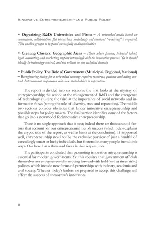 Innovative Entrepreneurship and Public Policy



• Organizing RD: Universities and Firms – A networked-model based on
connections, collaboration, flat hierarchies, modularity and constant “re-wiring” is required.
This enables groups to respond successfully to discontinuities.

• Creating Clusters: Geographic Areas – Places where finance, technical talent,
legal, accounting and marketing support intermingle aids the innovation process. Yet it should
ideally be technology-neutral, and not reliant on one technical domain.

• Public Policy: The Role of Government (Municipal, Regional, National)
– Reengineering society for a networked economy requires resources, patience and ceding con-
trol. International cooperation with new stakeholders is imperative.

    The report is divided into six sections: the first looks at the mystery of
entrepreneurship; the second at the management of RD and the emergence
of technology clusters; the third at the importance of social networks and in-
formation flows (noting the role of diversity, trust and reputation). The middle
two sections consider obstacles that hinder innovative entrepreneurship and
possible steps for policy makers. The final section identifies some of the factors
that go into a new model for innovative entrepreneurship.
    There is no single approach that is best; indeed there are thousands of fac-
tors that account for our entrepreneurial hero’s success (which helps explains
the cryptic title of the report, as well as hints at the conclusion). If supported
well, entrepreneurship need not be the exclusive purview of just a handful of
exceedingly smart or lucky individuals, but fostered in many people in multiple
ways. Our hero has a thousand faces in that respect, too.
     The participants concluded that promoting innovative entrepreneurship is
essential for modern governments. Yet this requires that government officials
themselves act entrepreneurial in moving forward with bold (and at times risky)
policies, which include new forms of partnerships with industry, academia and
civil society. Whether today’s leaders are prepared to accept this challenge will
effect the success of tomorrow’s innovators.





 