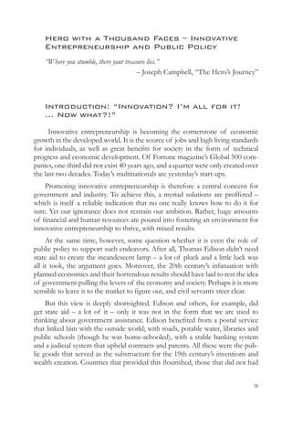 Hero with a Thousand Faces – Innovative
    Entrepreneurship and Public Policy
    “Where you stumble, there your treasure lies.”
                                        – Joseph Campbell, “The Hero’s Journey”



    Introduction: “Innovation? I’m all for it!
    … Now what?!”
      Innovative entrepreneurship is becoming the cornerstone of economic
growth in the developed world. It is the source of jobs and high living standards
for individuals, as well as great benefits for society in the form of technical
progress and economic development. Of Fortune magazine’s Global 500 com-
panies, one-third did not exist 40 years ago, and a quarter were only created over
the last two decades. Today’s multinationals are yesterday’s start-ups.
    Promoting innovative entrepreneurship is therefore a central concern for
government and industry. To achieve this, a myriad solutions are proffered –
which is itself a reliable indication that no one really knows how to do it for
sure. Yet our ignorance does not restrain our ambition. Rather, huge amounts
of financial and human resources are poured into fostering an environment for
innovative entrepreneurship to thrive, with mixed results.
     At the same time, however, some question whether it is even the role of
public policy to support such endeavors. After all, Thomas Edison didn’t need
state aid to create the incandescent lamp – a lot of pluck and a little luck was
all it took, the argument goes. Moreover, the 20th century’s infatuation with
planned economies and their horrendous results should have laid to rest the idea
of government pulling the levers of the economy and society. Perhaps it is more
sensible to leave it to the market to figure out, and civil servants steer clear.
     But this view is deeply shortsighted. Edison and others, for example, did
get state aid – a lot of it – only it was not in the form that we are used to
thinking about government assistance. Edison benefited from a postal service
that linked him with the outside world; with roads, potable water, libraries and
public schools (though he was home-schooled), with a stable banking system
and a judicial system that upheld contracts and patents. All these were the pub-
lic goods that served as the substructure for the 19th century’s inventions and
wealth creation. Countries that provided this flourished, those that did not had


                                                                                
 