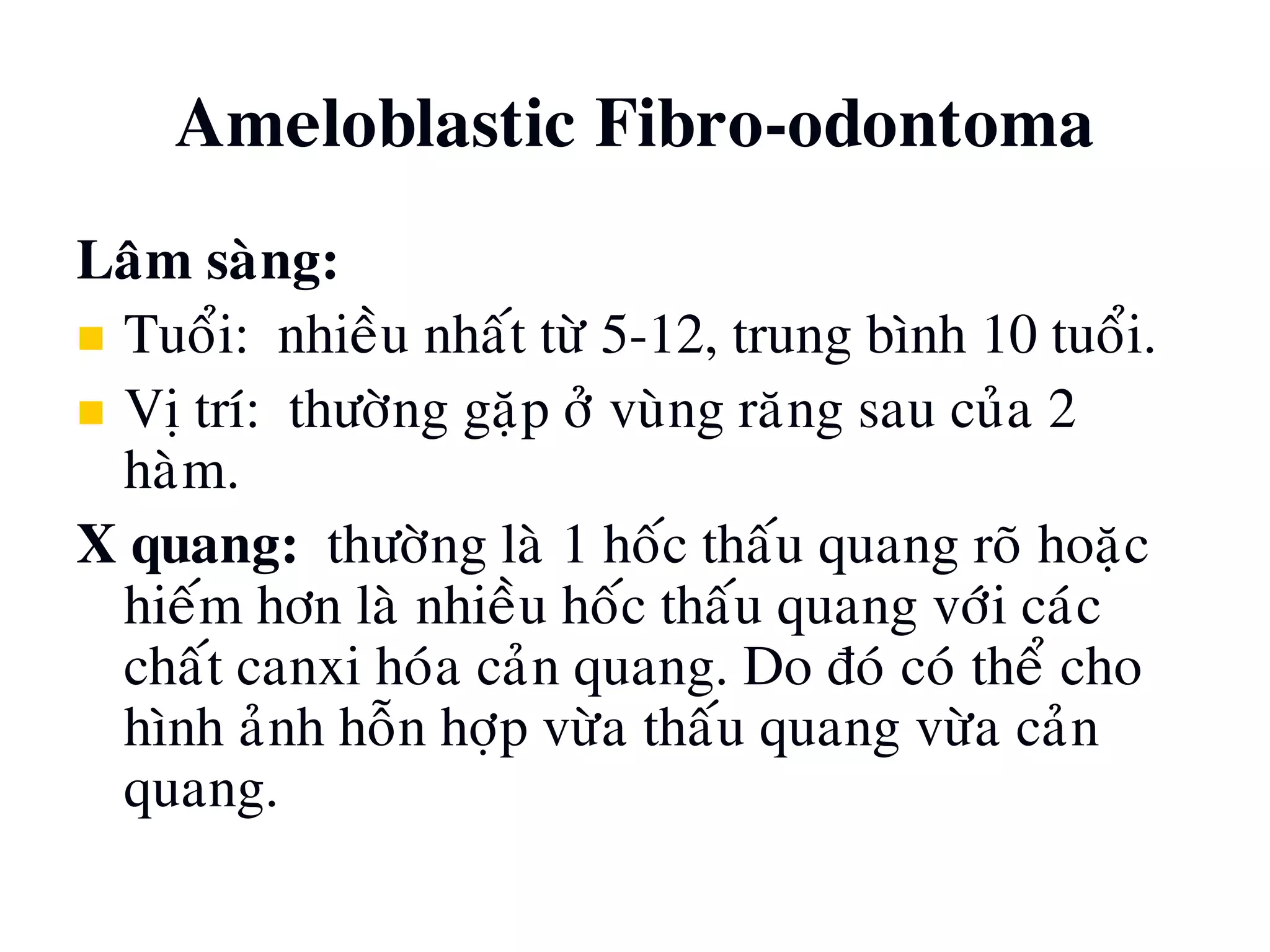 Ameloblastic Fibro-odontoma
Laâm saøng:
 Tuoåi: nhieàu nhaát töø 5-12, trung bình 10 tuoåi.
 Vò trí: thöôøng gaëp ôû vuøng raêng sau cuûa 2
haøm.
X quang: thöôøng laø 1 hoác thaáu quang roõ hoaëc
hieám hôn laø nhieàu hoác thaáu quang vôùi caùc
chaát canxi hoùa caûn quang. Do ñoù coù theå cho
hình aûnh hoãn hôïp vöøa thaáu quang vöøa caûn
quang.
 
