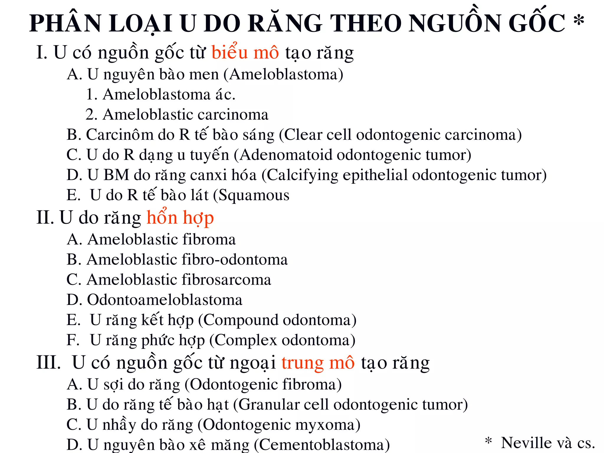 PHAÂN LOAÏI U DO RAÊNG THEO NGUOÀN GOÁC *
I. U coù nguoàn goác töø bieåu moâ taïo raêng
A. U nguyeân baøo men (Ameloblastoma)
1. Ameloblastoma aùc.
2. Ameloblastic carcinoma
B. Carcinoâm do R teá baøo saùng (Clear cell odontogenic carcinoma)
C. U do R daïng u tuyeán (Adenomatoid odontogenic tumor)
D. U BM do raêng canxi hoùa (Calcifying epithelial odontogenic tumor)
E. U do R teá baøo laùt (Squamous odontogenic tumor)
II. U do raêng hoån hôïp
A. Ameloblastic fibroma
B. Ameloblastic fibro-odontoma
C. Ameloblastic fibrosarcoma
D. Odontoameloblastoma
E. U raêng keát hôïp (Compound odontoma)
F. U raêng phöùc hôïp (Complex odontoma)
III. U coù nguoàn goác töø ngoaïi trung moâ taïo raêng
A. U sôïi do raêng (Odontogenic fibroma)
B. U do raêng teá baøo haït (Granular cell odontogenic tumor)
C. U nhaày do raêng (Odontogenic myxoma)
D. U nguyeân baøo xeâ maêng (Cementoblastoma) * Neville vaø cs.
 