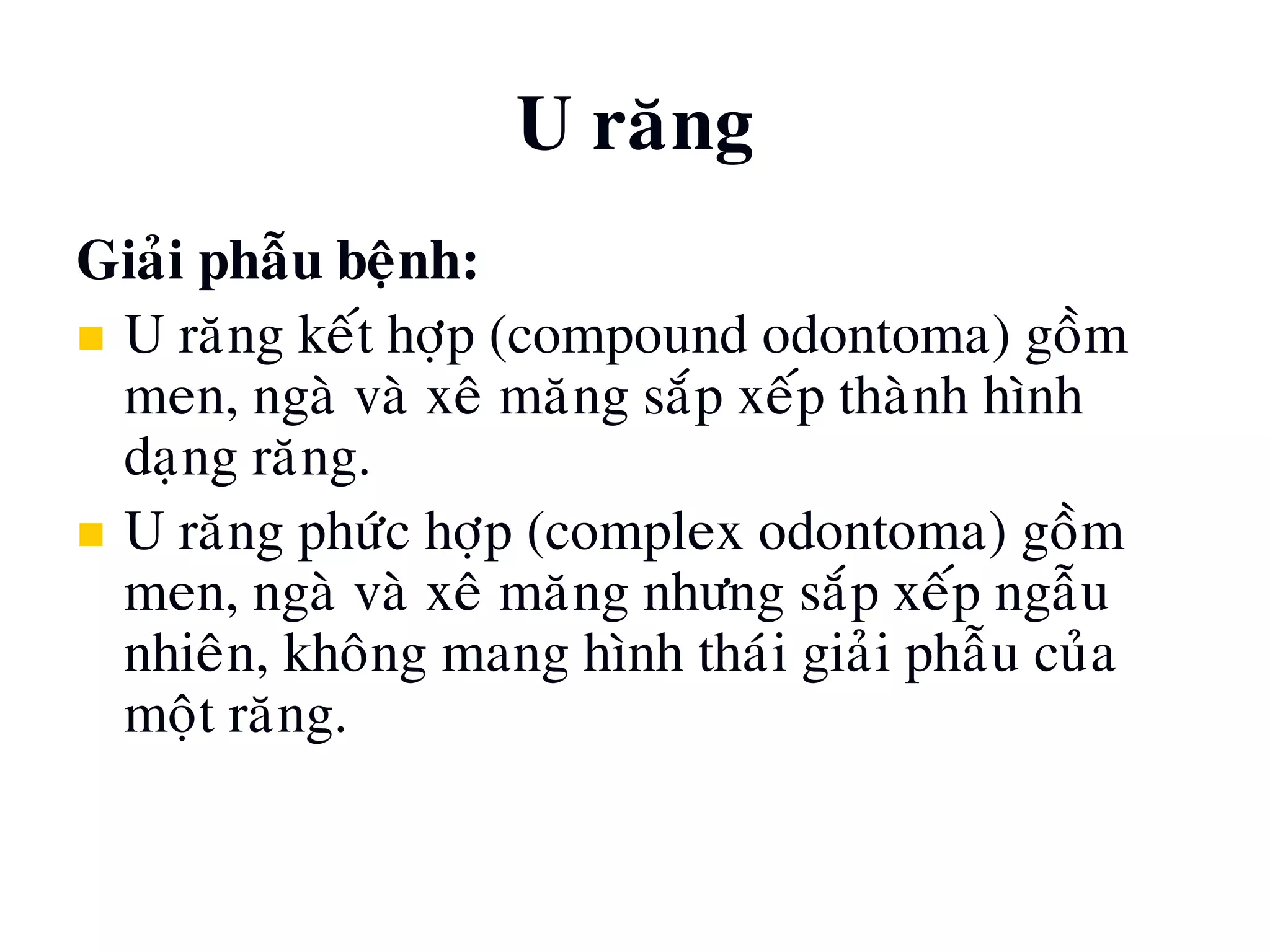 U raêng
Giaûi phaãu beänh:
 U raêng keát hôïp (compound odontoma) goàm
men, ngaø vaø xeâ maêng saép xeáp thaønh hình
daïng raêng.
 U raêng phöùc hôïp (complex odontoma) goàm
men, ngaø vaø xeâ maêng nhöng saép xeáp ngaãu
nhieân, khoâng mang hình thaùi giaûi phaãu cuûa
moät raêng.
 
