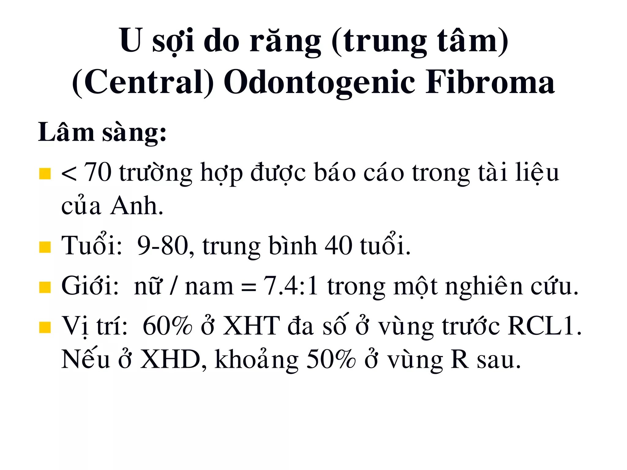 U sôïi do raêng (trung taâm)
(Central) Odontogenic Fibroma
Laâm saøng:
 < 70 tröôøng hôïp ñöôïc baùo caùo trong taøi lieäu
cuûa Anh.
 Tuoåi: 9-80, trung bình 40 tuoåi.
 Giôùi: nöõ / nam = 7.4:1 trong moät nghieân cöùu.
 Vò trí: 60% ôû XHT ña soá ôû vuøng tröôùc RCL1.
Neáu ôû XHD, khoaûng 50% ôû vuøng R sau.
 