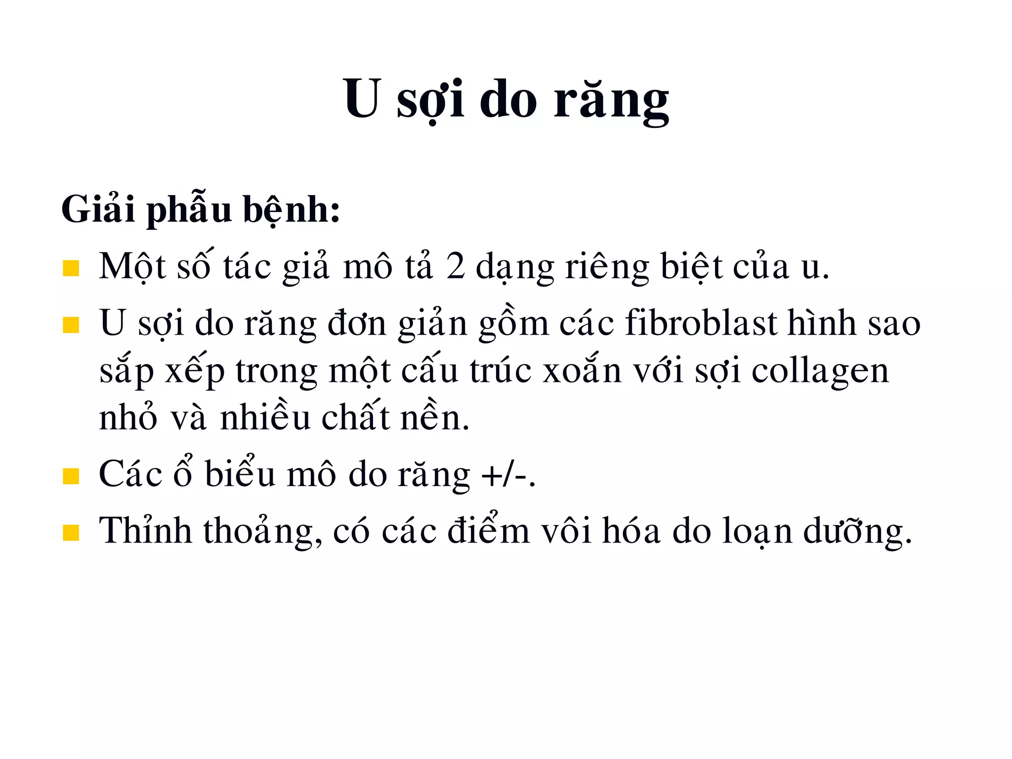 U sôïi do raêng
Giaûi phaãu beänh:
 Moät soá taùc giaû moâ taû 2 daïng rieâng bieät cuûa u.
 U sôïi do raêng ñôn giaûn goàm caùc fibroblast hình sao
saép xeáp trong moät caáu truùc xoaén vôùi sôïi collagen
nhoû vaø nhieàu chaát neàn.
 Caùc oå bieåu moâ do raêng +/-.
 Thænh thoaûng, coù caùc ñieåm voâi hoùa do loaïn döôõng.
 