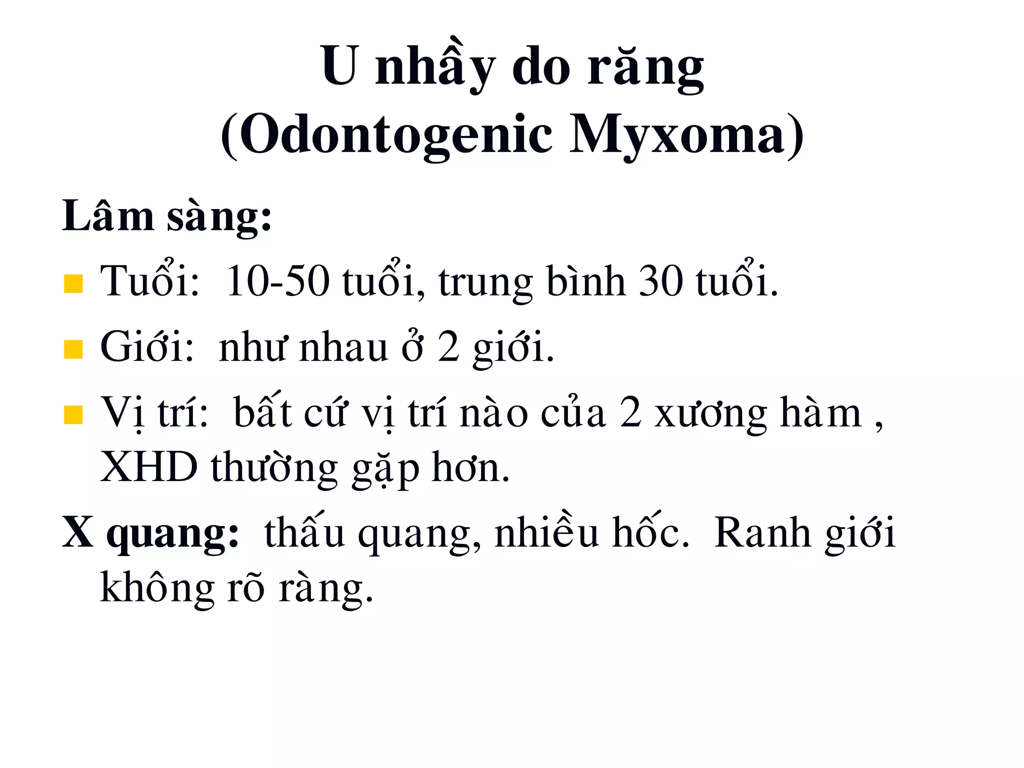 U nhaày do raêng
(Odontogenic Myxoma)
Laâm saøng:
 Tuoåi: 10-50 tuoåi, trung bình 30 tuoåi.
 Giôùi: nhö nhau ôû 2 giôùi.
 Vò trí: baát cöù vò trí naøo cuûa 2 xöông haøm ,
XHD thöôøng gaëp hôn.
X quang: thaáu quang, nhieàu hoác. Ranh giôùi
khoâng roõ raøng.
 