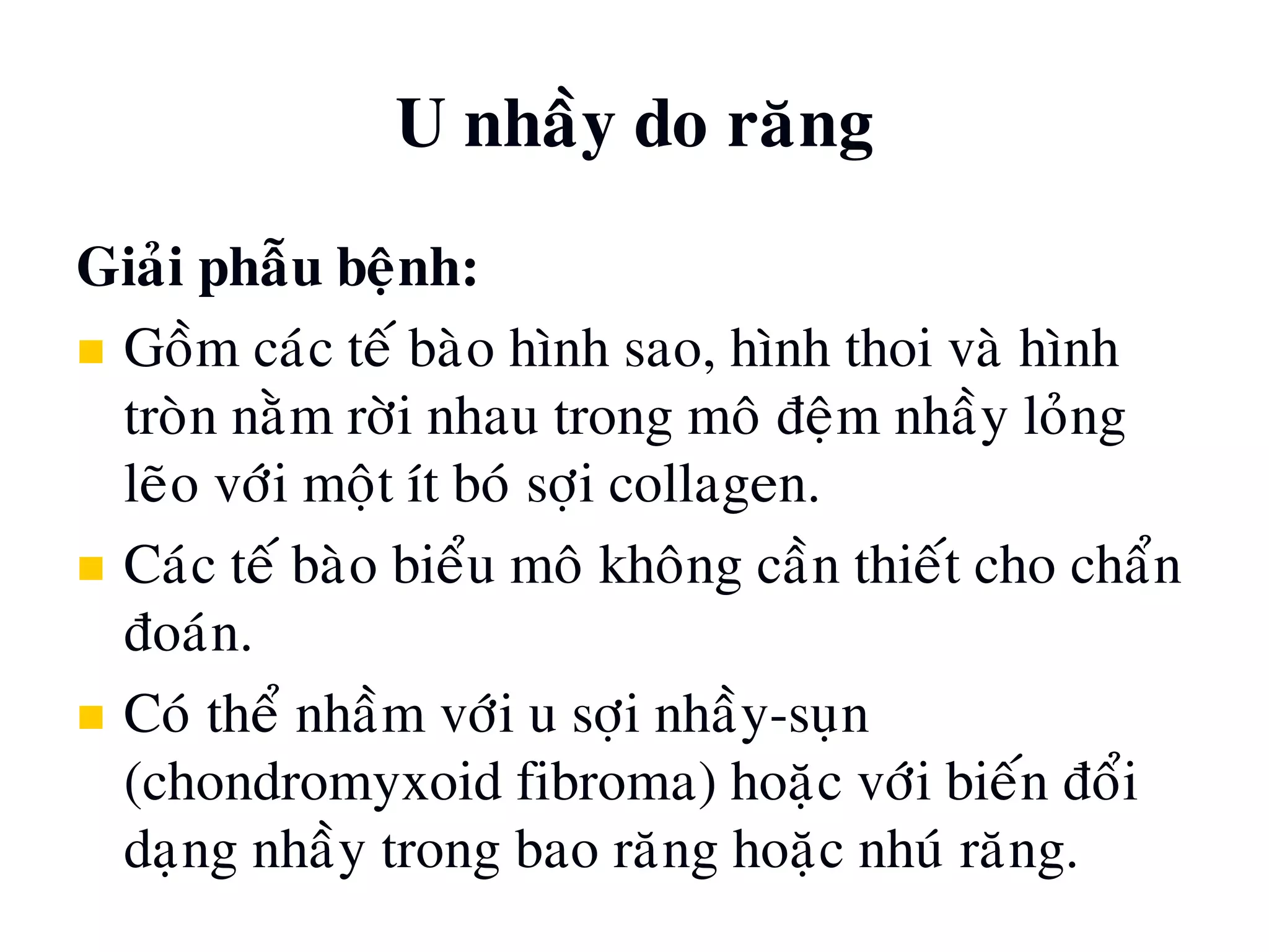 U nhaày do raêng
Giaûi phaãu beänh:
 Goàm caùc teá baøo hình sao, hình thoi vaø hình
troøn naèm rôøi nhau trong moâ ñeäm nhaày loûng
leõo vôùi moät ít boù sôïi collagen.
 Caùc teá baøo bieåu moâ khoâng caàn thieát cho chaån
ñoaùn.
 Coù theå nhaàm vôùi u sôïi nhaày-suïn
(chondromyxoid fibroma) hoaëc vôùi bieán ñoåi
daïng nhaày trong bao raêng hoaëc nhuù raêng.
 