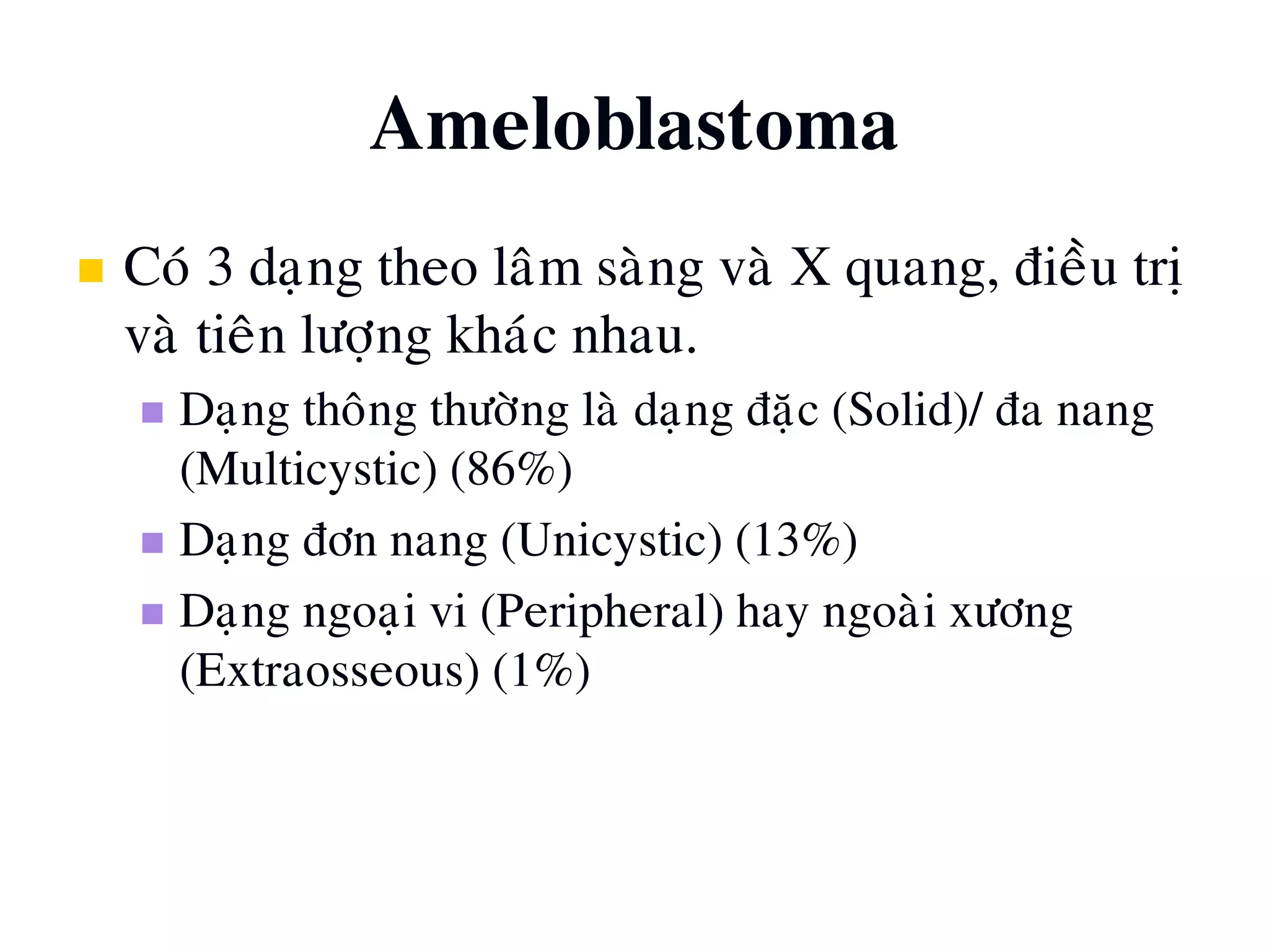 Ameloblastoma
 Coù 3 daïng theo laâm saøng vaø X quang, ñieàu trò
vaø tieân löôïng khaùc nhau.
 Daïng thoâng thöôøng laø daïng ñaëc (Solid)/ ña nang
(Multicystic) (86%)
 Daïng ñôn nang (Unicystic) (13%)
 Daïng ngoaïi vi (Peripheral) hay ngoaøi xöông
(Extraosseous) (1%)
 