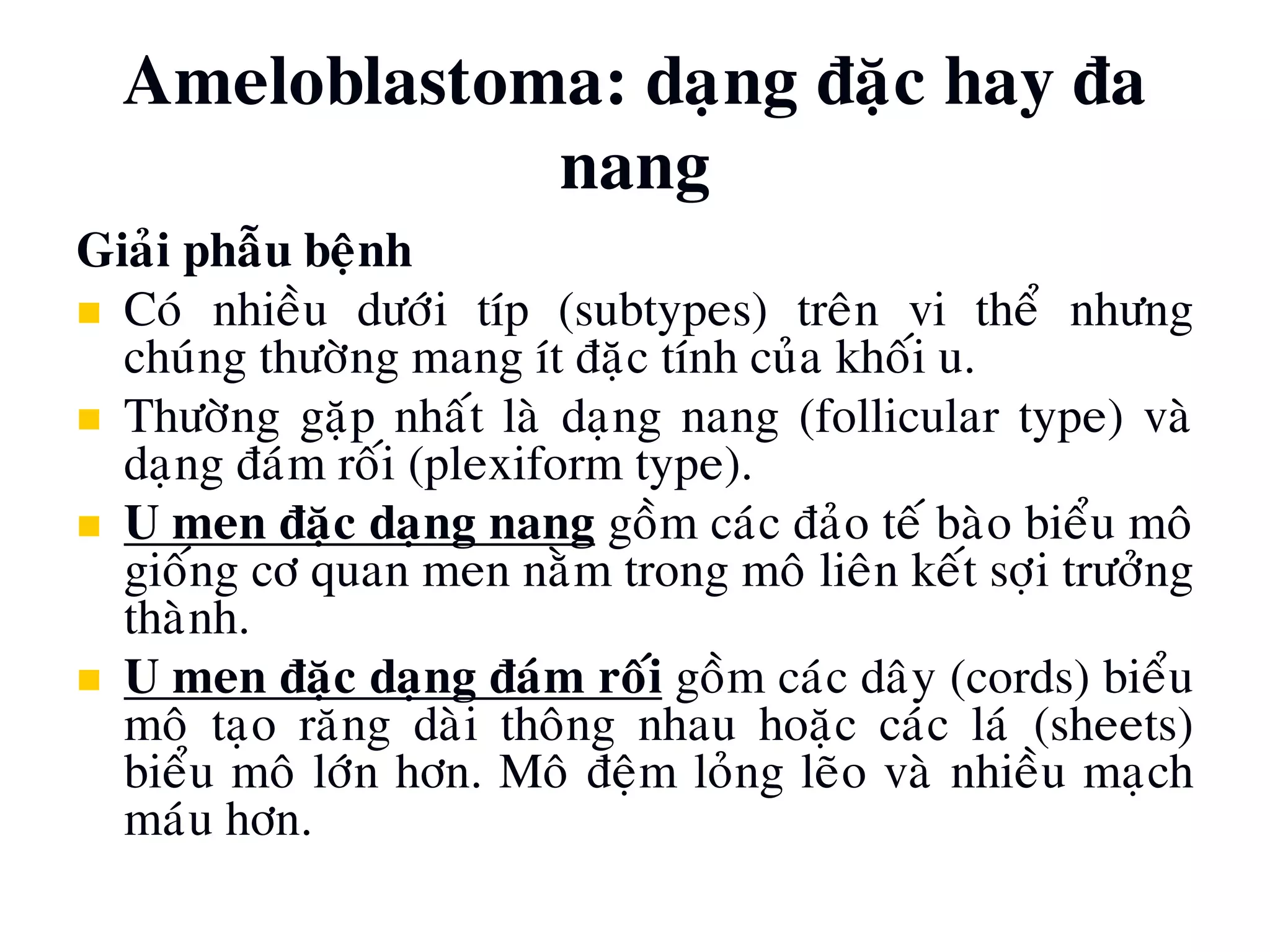Ameloblastoma: daïng ñaëc hay ña
nang
Giaûi phaãu beänh
 Coù nhieàu döôùi típ (subtypes) treân vi theå nhöng
chuùng thöôøng mang ít ñaëc tính cuûa khoái u.
 Thöôøng gaëp nhaát laø daïng nang (follicular type) vaø
daïng ñaùm roái (plexiform type).
 U men ñaëc daïng nang goàm caùc ñaûo teá baøo bieåu moâ
gioáng cô quan men naèm trong moâ lieân keát sôïi tröôûng
thaønh.
 U men ñaëc daïng ñaùm roái goàm caùc daây (cords) bieåu
moâ taïo raêng daøi thoâng nhau hoaëc caùc laù (sheets)
bieåu moâ lôùn hôn. Moâ ñeäm loûng leõo vaø nhieàu maïch
maùu hôn.
 