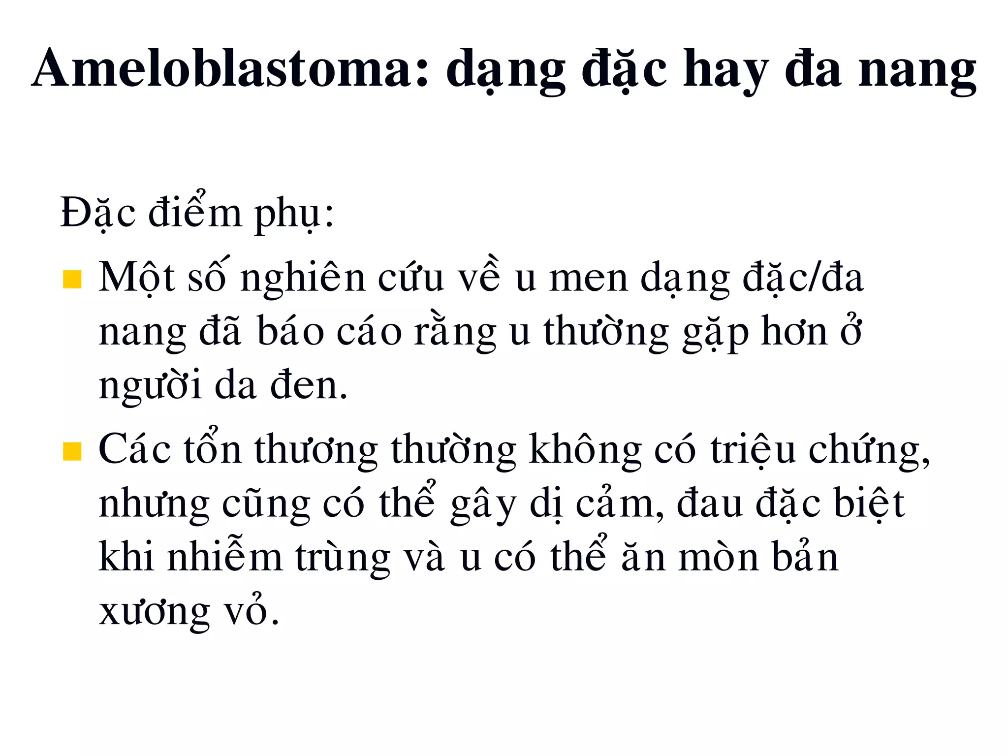 Ñaëc ñieåm phuï:
 Moät soá nghieân cöùu veà u men daïng ñaëc/ña
nang ñaõ baùo caùo raèng u thöôøng gaëp hôn ôû
ngöôøi da ñen.
 Caùc toån thöông thöôøng khoâng coù trieäu chöùng,
nhöng cuõng coù theå gaây dò caûm, ñau ñaëc bieät
khi nhieãm truøng vaø u coù theå aên moøn baûn
xöông voû.
Ameloblastoma: daïng ñaëc hay ña nang
 