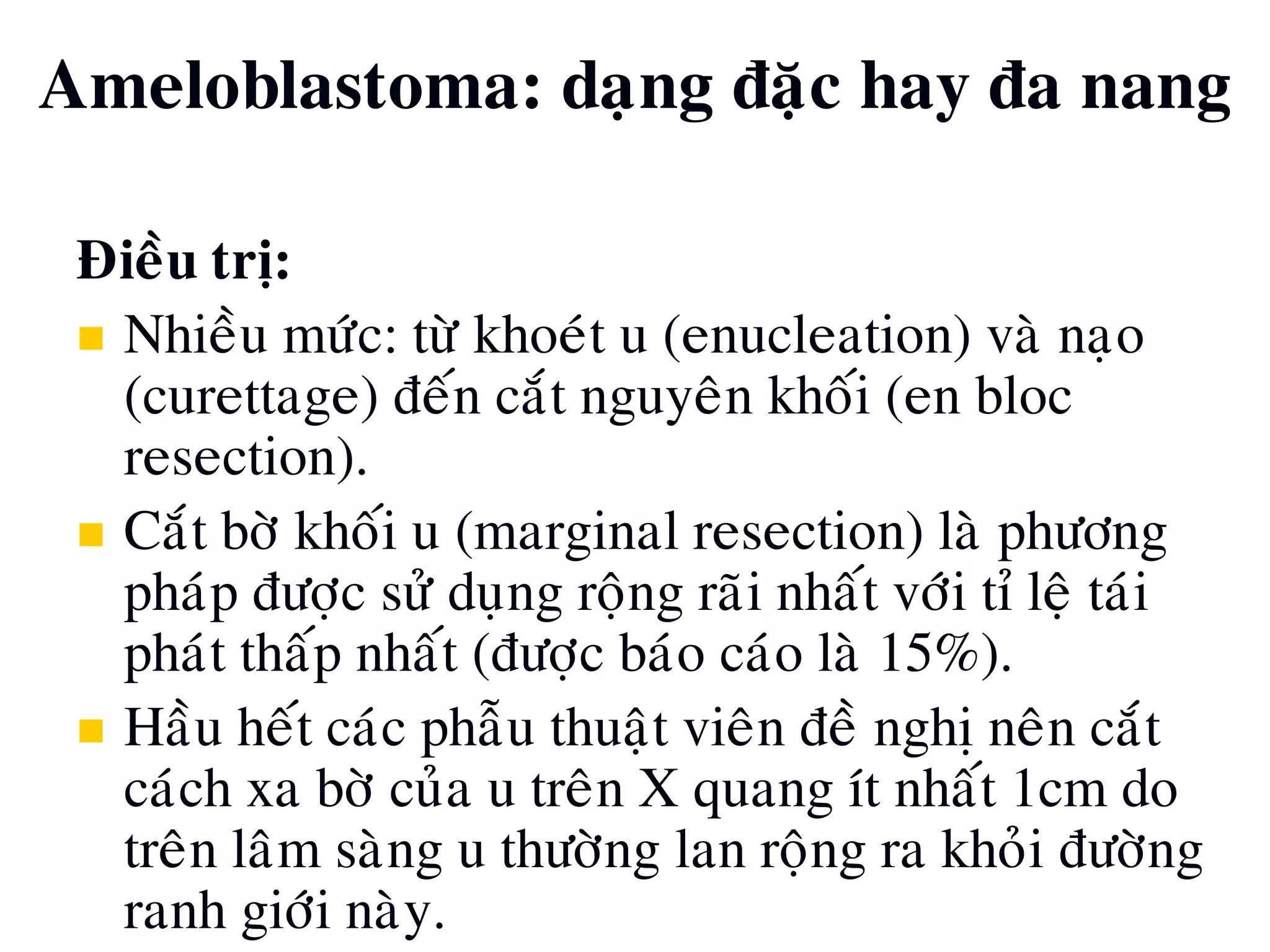 Ñieàu trò:
 Nhieàu möùc: töø khoeùt u (enucleation) vaø naïo
(curettage) ñeán caét nguyeân khoái (en bloc
resection).
 Caét bôø khoái u (marginal resection) laø phöông
phaùp ñöôïc söû duïng roäng raõi nhaát vôùi tæ leä taùi
phaùt thaáp nhaát (ñöôïc baùo caùo laø 15%).
 Haàu heát caùc phaãu thuaät vieân ñeà nghò neân caét
caùch xa bôø cuûa u treân X quang ít nhaát 1cm do
treân laâm saøng u thöôøng lan roäng ra khoûi ñöôøng
ranh giôùi naøy.
Ameloblastoma: daïng ñaëc hay ña nang
 
