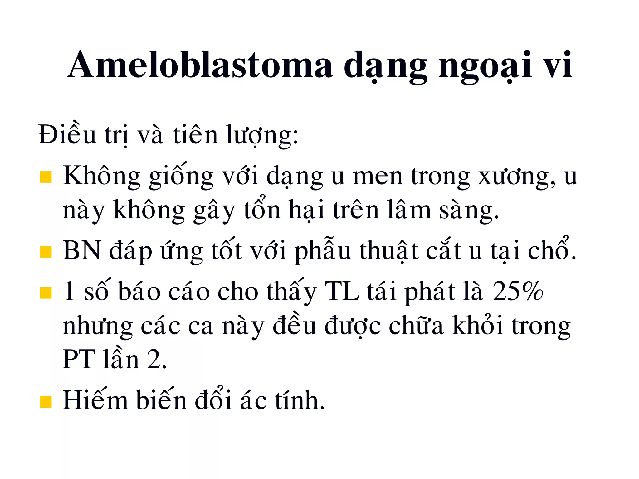 Ñieàu trò vaø tieân löôïng:
 Khoâng gioáng vôùi daïng u men trong xöông, u
naøy khoâng gaây toån haïi treân laâm saøng.
 BN ñaùp öùng toát vôùi phaãu thuaät caét u taïi choå.
 1 soá baùo caùo cho thaáy TL taùi phaùt laø 25%
nhöng caùc ca naøy ñeàu ñöôïc chöõa khoûi trong
PT laàn 2.
 Hieám bieán ñoåi aùc tính.
Ameloblastoma daïng ngoaïi vi
 