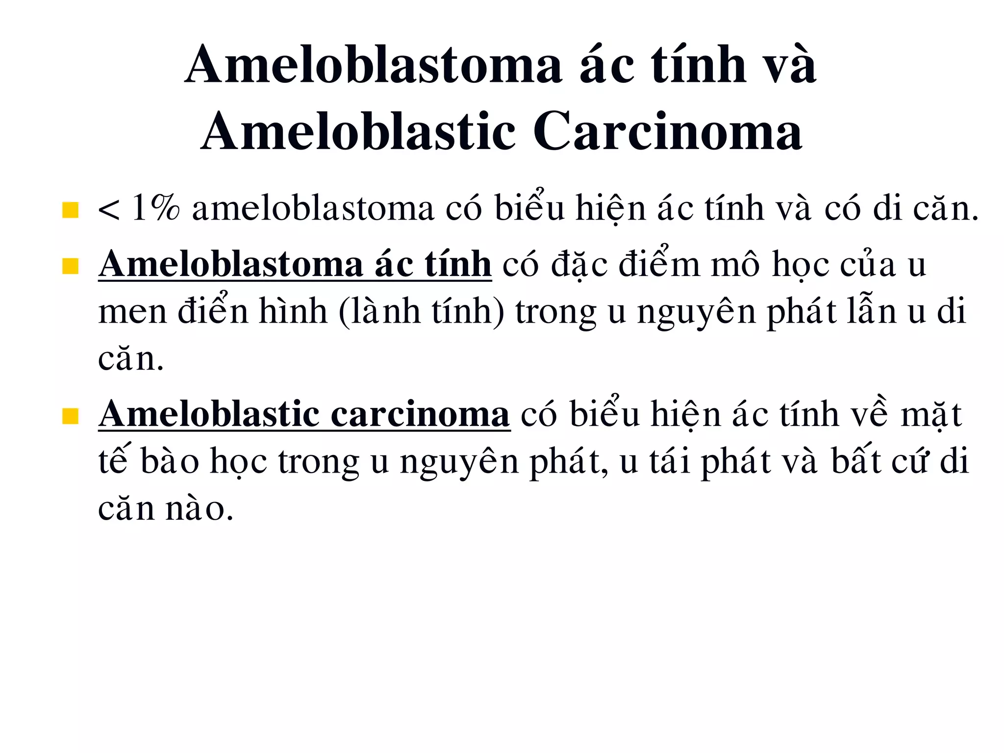 Ameloblastoma aùc tính vaø
Ameloblastic Carcinoma
 < 1% ameloblastoma coù bieåu hieän aùc tính vaø coù di caên.
 Ameloblastoma aùc tính coù ñaëc ñieåm moâ hoïc cuûa u
men ñieån hình (laønh tính) trong u nguyeân phaùt laãn u di
caên.
 Ameloblastic carcinoma coù bieåu hieän aùc tính veà maët
teá baøo hoïc trong u nguyeân phaùt, u taùi phaùt vaø baát cöù di
caên naøo.
 