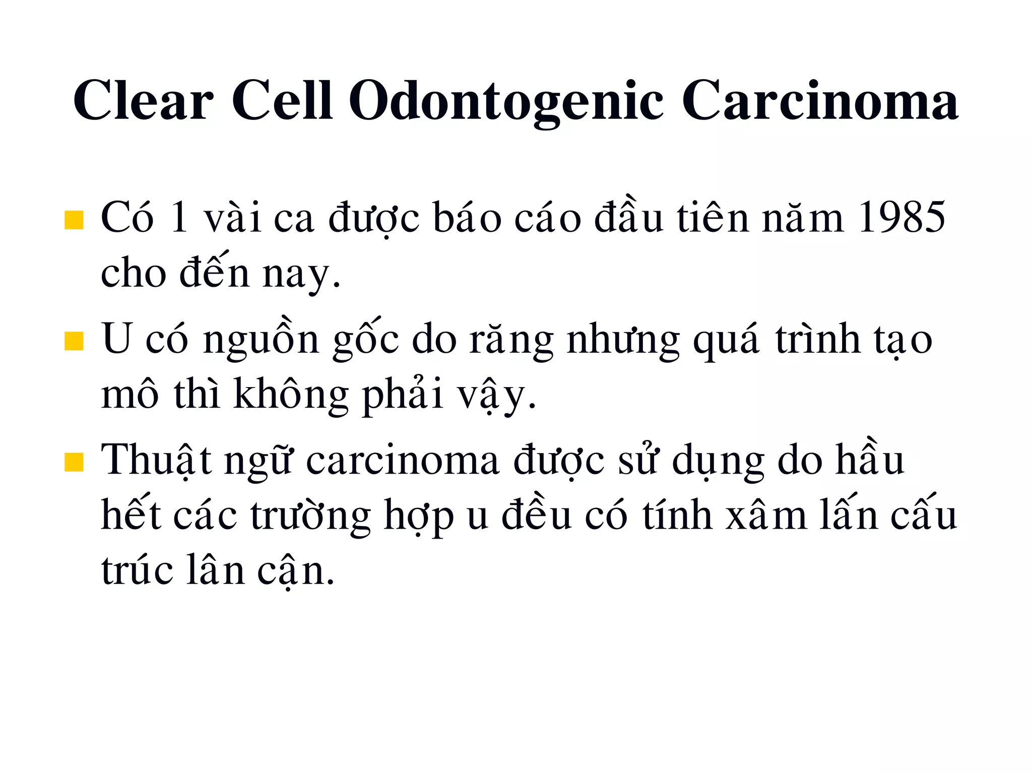 Clear Cell Odontogenic Carcinoma
 Coù 1 vaøi ca ñöôïc baùo caùo ñaàu tieân naêm 1985
cho ñeán nay.
 U coù nguoàn goác do raêng nhöng quaù trình taïo
moâ thì khoâng phaûi vaäy.
 Thuaät ngöõ carcinoma ñöôïc söû duïng do haàu
heát caùc tröôøng hôïp u ñeàu coù tính xaâm laán caáu
truùc laân caän.
 