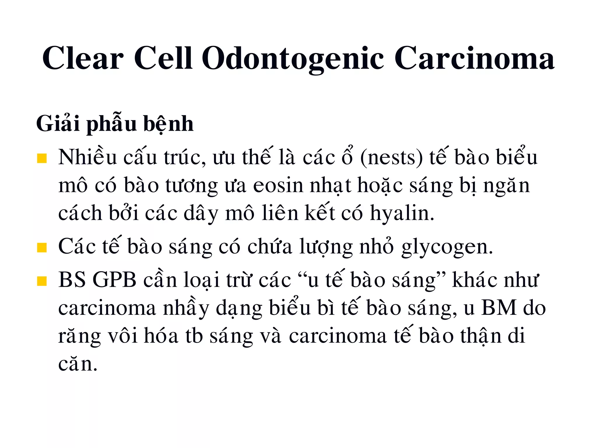 Clear Cell Odontogenic Carcinoma
Giaûi phaãu beänh
 Nhieàu caáu truùc, öu theá laø caùc oå (nests) teá baøo bieåu
moâ coù baøo töông öa eosin nhaït hoaëc saùng bò ngaên
caùch bôûi caùc daây moâ lieân keát coù hyalin.
 Caùc teá baøo saùng coù chöùa löôïng nhoû glycogen.
 BS GPB caàn loaïi tröø caùc “u teá baøo saùng” khaùc nhö
carcinoma nhaày daïng bieåu bì teá baøo saùng, u BM do
raêng voâi hoùa tb saùng vaø carcinoma teá baøo thaän di
caên.
 