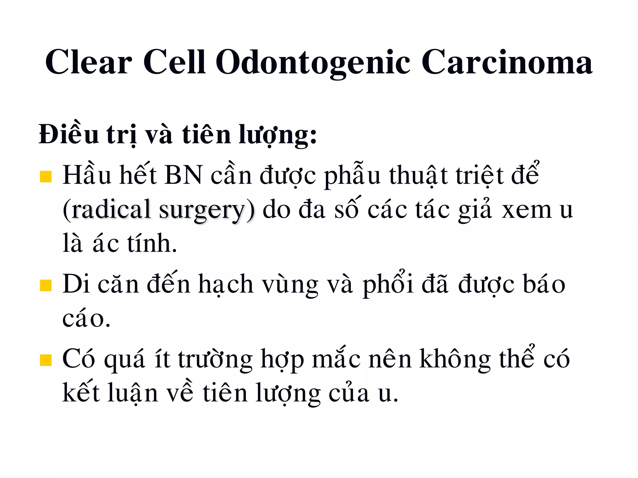 Clear Cell Odontogenic Carcinoma
Ñieàu trò vaø tieân löôïng:
 Haàu heát BN caàn ñöôïc phaãu thuaät trieät ñeå
(radical surgery) do ña soá caùc taùc giaû xem u
laø aùc tính.
 Di caên ñeán haïch vuøng vaø phoåi ñaõ ñöôïc baùo
caùo.
 Coù quaù ít tröôøng hôïp maéc neân khoâng theå coù
keát luaän veà tieân löôïng cuûa u.
 