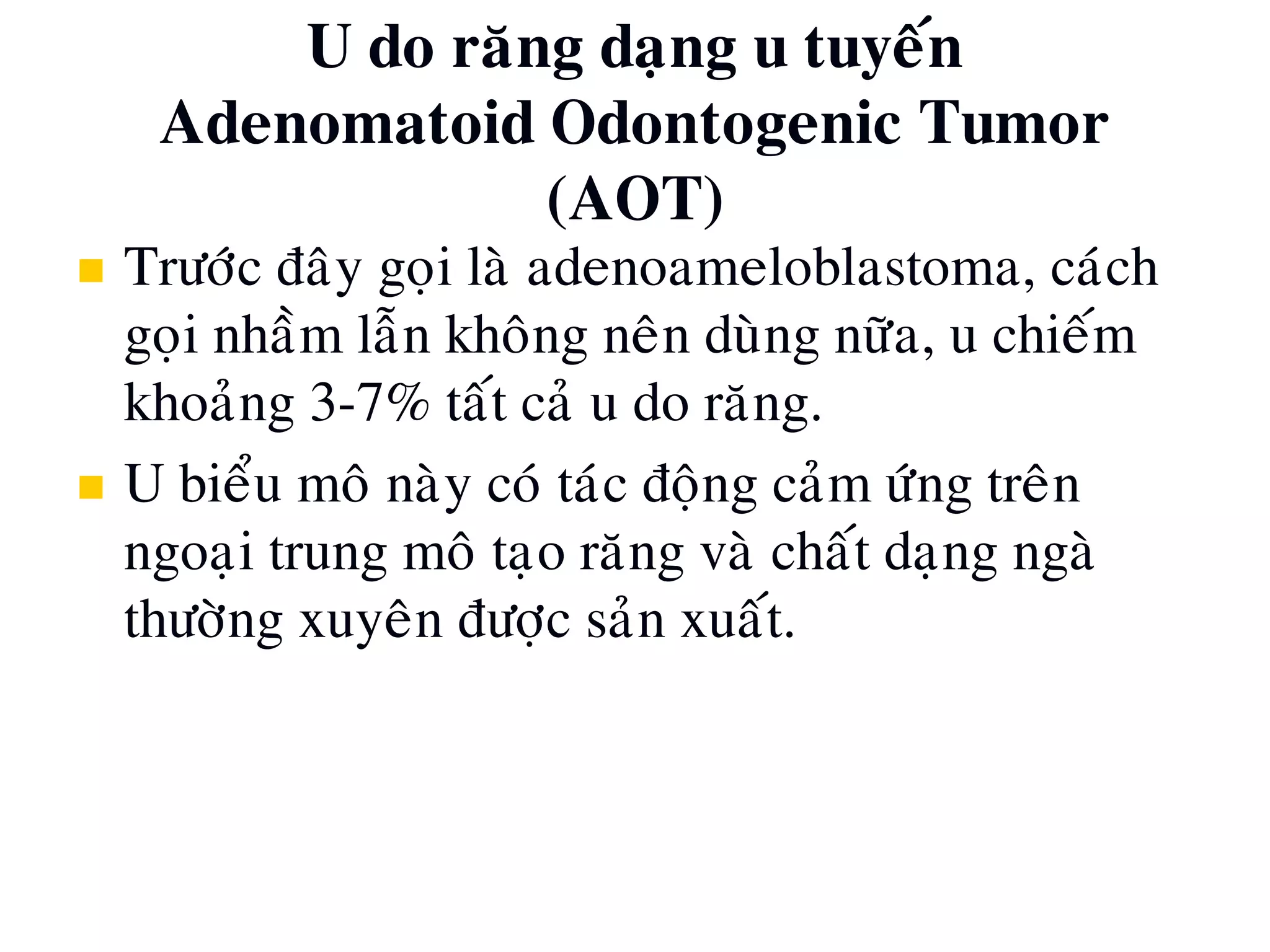 U do raêng daïng u tuyeán
Adenomatoid Odontogenic Tumor
(AOT)
 Tröôùc ñaây goïi laø adenoameloblastoma, caùch
goïi nhaàm laãn khoâng neân duøng nöõa, u chieám
khoaûng 3-7% taát caû u do raêng.
 U bieåu moâ naøy coù taùc ñoäng caûm öùng treân
ngoaïi trung moâ taïo raêng vaø chaát daïng ngaø
thöôøng xuyeân ñöôïc saûn xuaát.
 