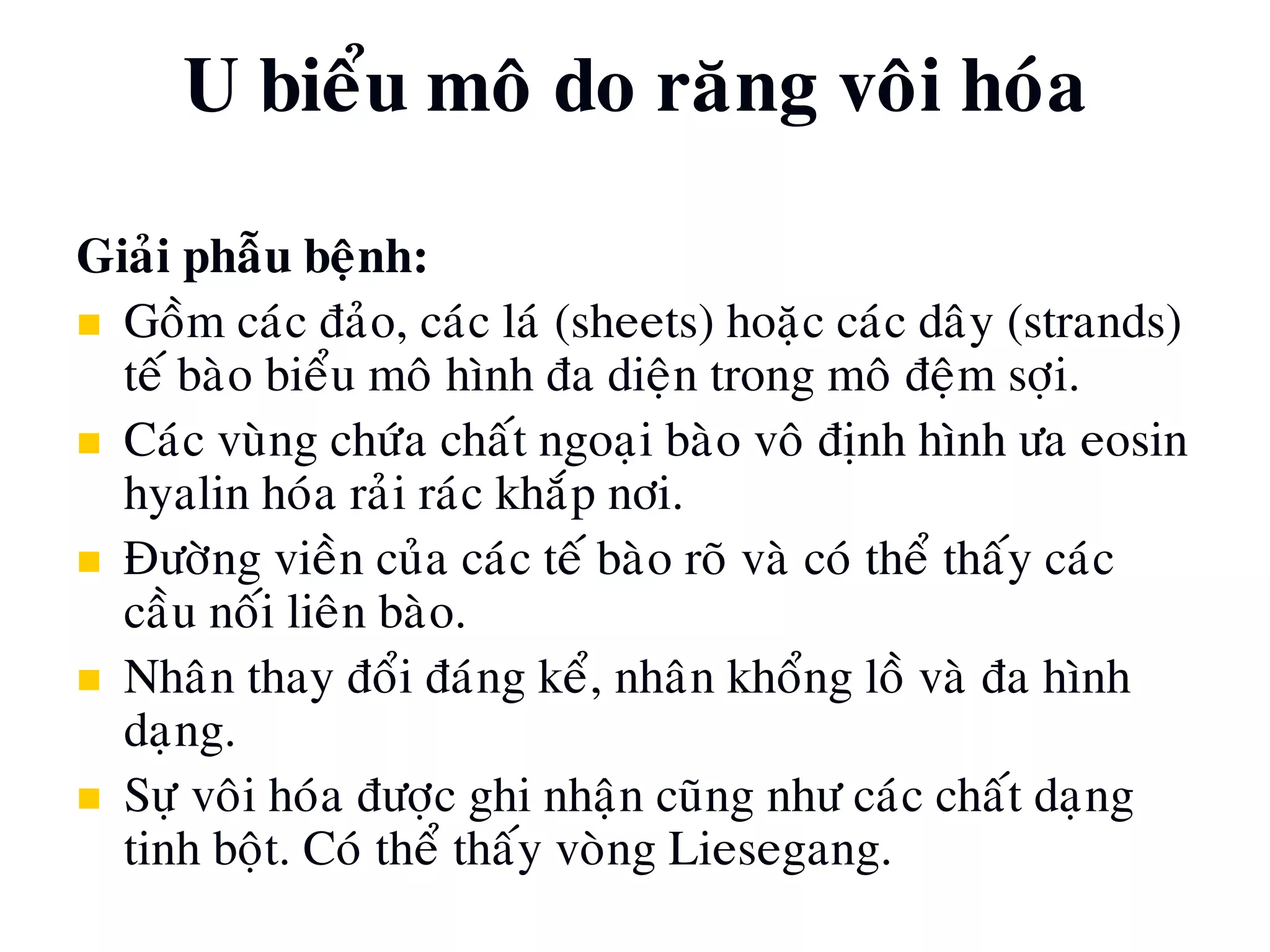 Giaûi phaãu beänh:
 Goàm caùc ñaûo, caùc laù (sheets) hoaëc caùc daây (strands)
teá baøo bieåu moâ hình ña dieän trong moâ ñeäm sôïi.
 Caùc vuøng chöùa chaát ngoaïi baøo voâ ñònh hình öa eosin
hyalin hoùa raûi raùc khaép nôi.
 Ñöôøng vieàn cuûa caùc teá baøo roõ vaø coù theå thaáy caùc
caàu noái lieân baøo.
 Nhaân thay ñoåi ñaùng keå, nhaân khoång loà vaø ña hình
daïng.
 Söï voâi hoùa ñöôïc ghi nhaän cuõng nhö caùc chaát daïng
tinh boät. Coù theå thaáy voøng Liesegang.
U bieåu moâ do raêng voâi hoùa
 