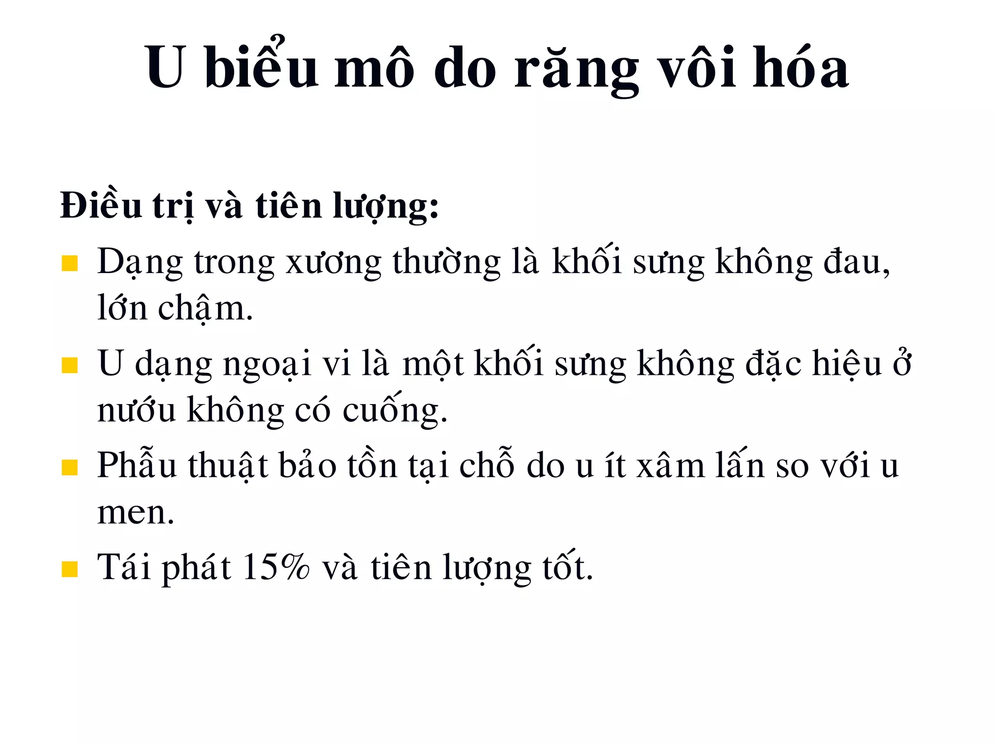 Ñieàu trò vaø tieân löôïng:
 Daïng trong xöông thöôøng laø khoái söng khoâng ñau,
lôùn chaäm.
 U daïng ngoaïi vi laø moät khoái söng khoâng ñaëc hieäu ôû
nöôùu khoâng coù cuoáng.
 Phaãu thuaät baûo toàn taïi choã do u ít xaâm laán so vôùi u
men.
 Taùi phaùt 15% vaø tieân löôïng toát.
U bieåu moâ do raêng voâi hoùa
 
