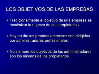 LOS OBJETIVOS DE LAS EMPRESASTradicionalmente el objetivo de una empresa es maximizar la riqueza de sus propietarios.Hoy en día las grandes empresas son dirigidas por administradores profesionales.No siempre los objetivos de los administradores son los mismos de los propietarios.
