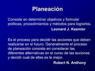 Planeación	Consiste en determinar objetivos y formular políticas, procedimientos y métodos para lograrlos.                                               Leonard J. Kazmier	Es el proceso para decidir las acciones que deben realizarse en el futuro. Generalmente el proceso de planeación consiste en considerar las diferentes alternativas en el curso de las acciones y decidir cual de ellas es la mejor.                                                Robert N. Anthony