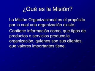 ¿Qué es la Misión?   La Misión Organizacional es el propósito por lo cual una organización existe.   Contiene información como, que tipos de productos o servicios produce la organización, quienes son sus clientes, que valores importantes tiene.